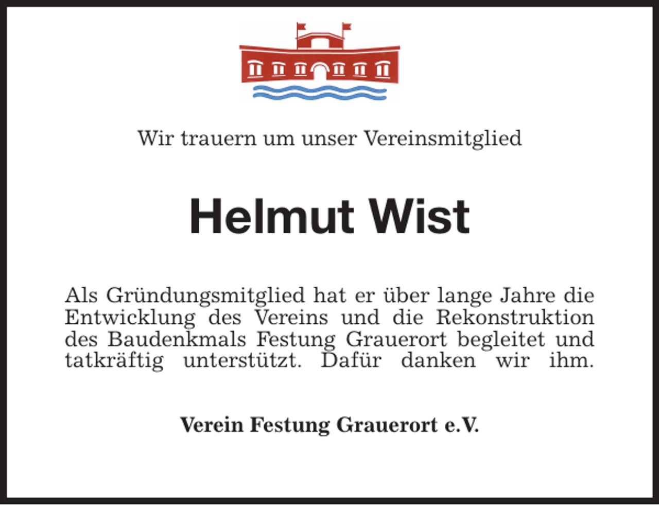 <p>Wir trauern um unser Vereinsmitglied<br />Helmut Wist<br />Als Gründungsmitglied hat er über lange Jahre die<br />Entwicklung des Vereins und die Rekonstruktion<br />des Baudenkmals Festung Grauerort begleitet und<br />tatkräftig unterstützt. Dafür danken wir ihm.<br />Verein Festung Grauerort e.V.</p>