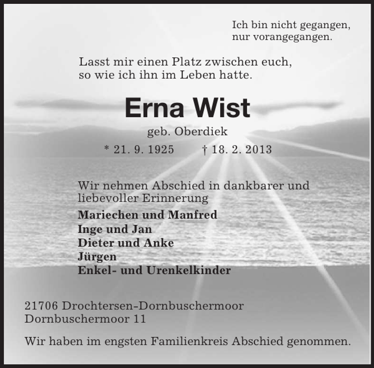 <p>Ich bin nicht gegangen,<br />nur vorangegangen.<br />Lasst mir einen Platz zwischen euch,<br />so wie ich ihn im Leben hatte.<br />Erna Wist<br />geb. Oberdiek<br />* 21. 9. 1925 † 18. 2. 2013<br />Wir nehmen Abschied in dankbarer und<br />liebevoller Erinnerung<br />Mariechen und Manfred<br />Inge und Jan<br />Dieter und Anke<br />Jürgen<br />Enkel- und Urenkelkinder<br />21706 Drochtersen-Dornbuschermoor<br />Dornbuschermoor 11<br />Wir haben im engsten Familienkreis Abschied genommen.</p>