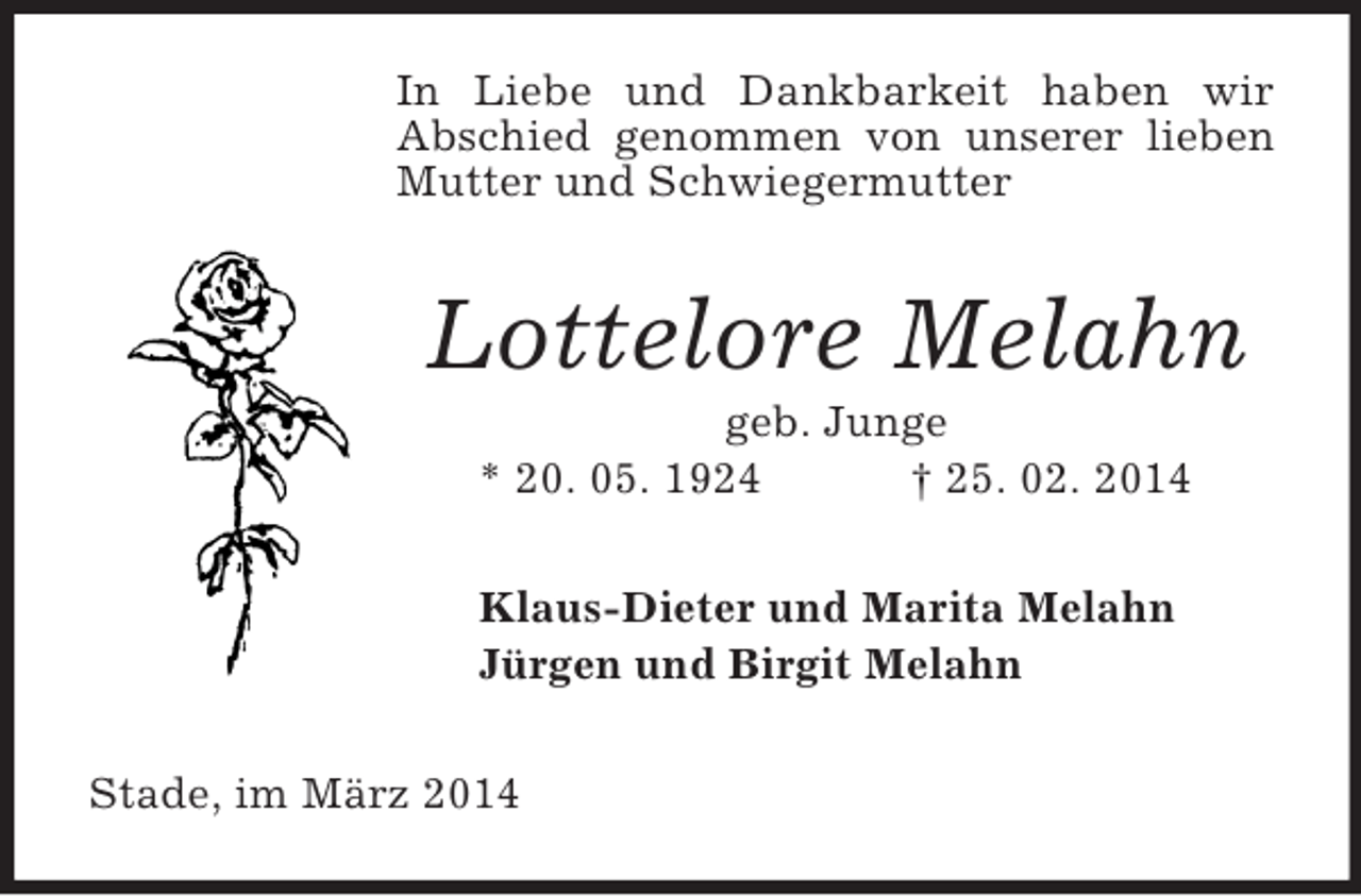 <p>In Liebe und Dankbarkeit haben wir<br />Abschied genommen von unserer lieben Mutter und Schwiegermutter<br />Lottelore Melahn<br />geb. Junge<br />* 20. 05. 1924 † 25. 02. 2014<br />Klaus-Dieter und Marita Melahn<br />Jürgen und Birgit Melahn<br />Stade, im März 2014</p>