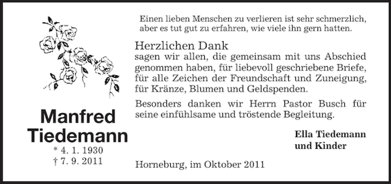 <p>Einen lieben Menschen zu verlieren ist sehr schmerzlich,<br />aber es tut gut zu erfahren, wie viele ihn gern hatten.</p>
<p>Herzlichen Dank<br />sagen wir allen, die gemeinsam mit uns Abschied<br />genommen haben, für liebevoll geschriebene Briefe,<br />für alle Zeichen der Freundschaft und Zuneigung,<br />für Kränze, Blumen und Geldspenden.</p>
<p>Manfred<br />Tiedemann<br />* 4. 1. 1930<br />† 7. 9. 2011</p>
<p>Besonders danken wir Herrn Pastor Busch für<br />seine einfühlsame und tröstende Begleitung.<br />Ella Tiedemann<br />und Kinder<br />Horneburg, im Oktober 2011</p>