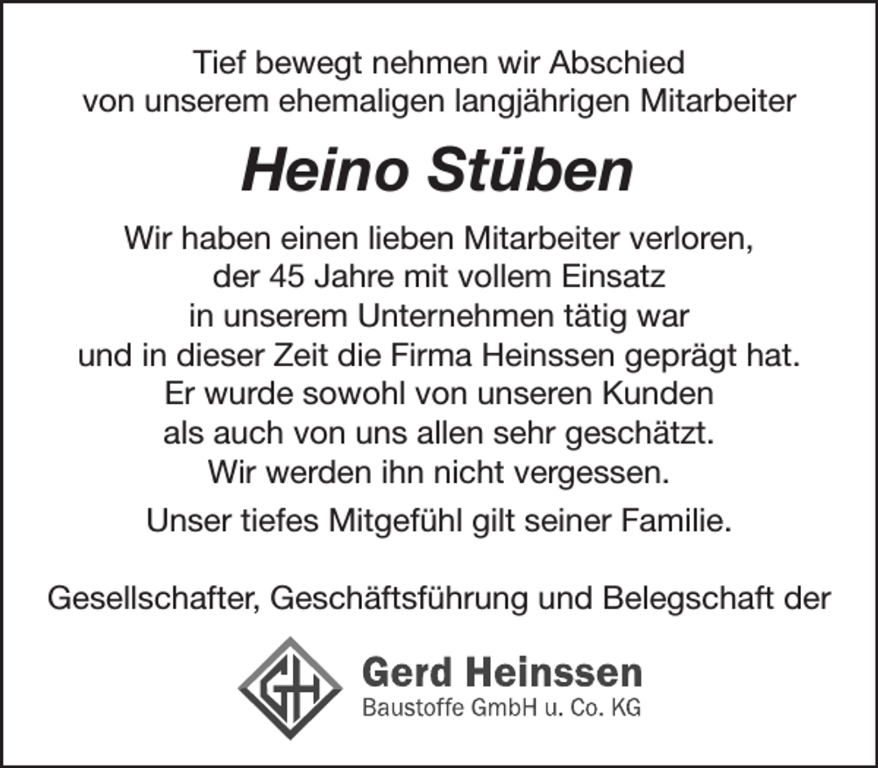 <p>Tief bewegt nehmen wir Abschied<br />von unserem ehemaligen langjährigen Mitarbeiter<br />Heino Stüben<br />Wir haben einen lieben Mitarbeiter verloren,<br />der 45 Jahre mit vollem Einsatz in unserem Unternehmen tätig war.<br />Und in dieser Zeit die Firma Heinssen geprägt hat.<br />Er wurde sowohl von unseren Kunden<br />als auch von uns allen sehr geschätzt.<br />Wir werden ihn nicht vergessen.<br />Unser tiefes Mitgefühl gilt seiner Familie.<br />Gesellschafter, Geschäftsführung und Belegschaft der<br />Gerd Heinsssen<br />Baustoffe GmbH u. Co. KG</p>