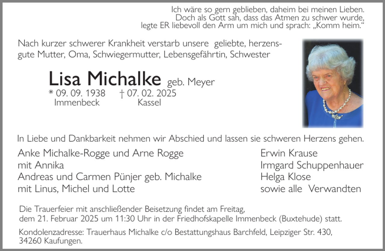 <p>Ich wäre so gern geblieben, daheim bei meinen Lieben.<br />Doch als Gott sah, dass das Atmen zu schwer wurde,<br />legte ER liebevoll den Arm um mich und sprach: „Komm heim.“</p><p>Nach kurzer schwerer Krankheit verstarb unsere geliebte, herzensgute Mutter, Oma, Schwiegermutter, Lebensgefährtin, Schwester</p><p>Lisa Michalke geb. Meyer<br />* 09. 09. 1938<br />Immenbeck</p><p>† 07. 02. 2025<br />Kassel</p><p>In Liebe und Dankbarkeit nehmen wir Abschied und lassen sie schweren Herzens gehen.</p><p>Anke Michalke-Rogge und Arne Rogge<br />mit Annika<br />Andreas und Carmen Pünjer geb. Michalke<br />mit Linus, Michel und Lotte</p><p>Erwin Krause<br />Irmgard Schuppenhauer<br />Helga Klose<br />sowie alle Verwandten</p><p>Die Trauerfeier mit anschließender Beisetzung findet am Freitag,<br />dem 21. Februar 2025 um 11:30 Uhr in der Friedhofskapelle Immenbeck (Buxtehude) statt.<br />Kondolenzadresse: Trauerhaus Michalke c/o Bestattungshaus Barchfeld, Leipziger Str. 430,<br />34260 Kaufungen.</p>