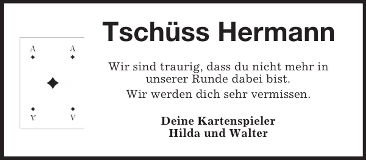 <p>Tschüss Hermann<br />Wir sind traurig, dass du nicht mehr in<br />unserer Runde dabei bist.<br />Wir werden dich sehr vermissen.<br />Deine Kartenspieler<br />Hilda und Walter</p>