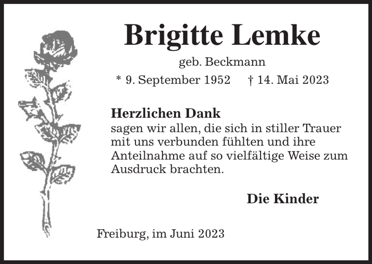<p>Brigitte Lemke<br />geb. Beckmann<br />* 9. September 1952 † 14. Mai 2023<br />Herzlichen Dank<br />sagen wir allen, die sich in stiller Trauer mit uns verbunden fühlten und ihre<br />Anteilnahme auf so vielfältige Weise zum Ausdruck brachten.</p><p>Die Kinder<br />Freiburg, im Juni 2023</p>