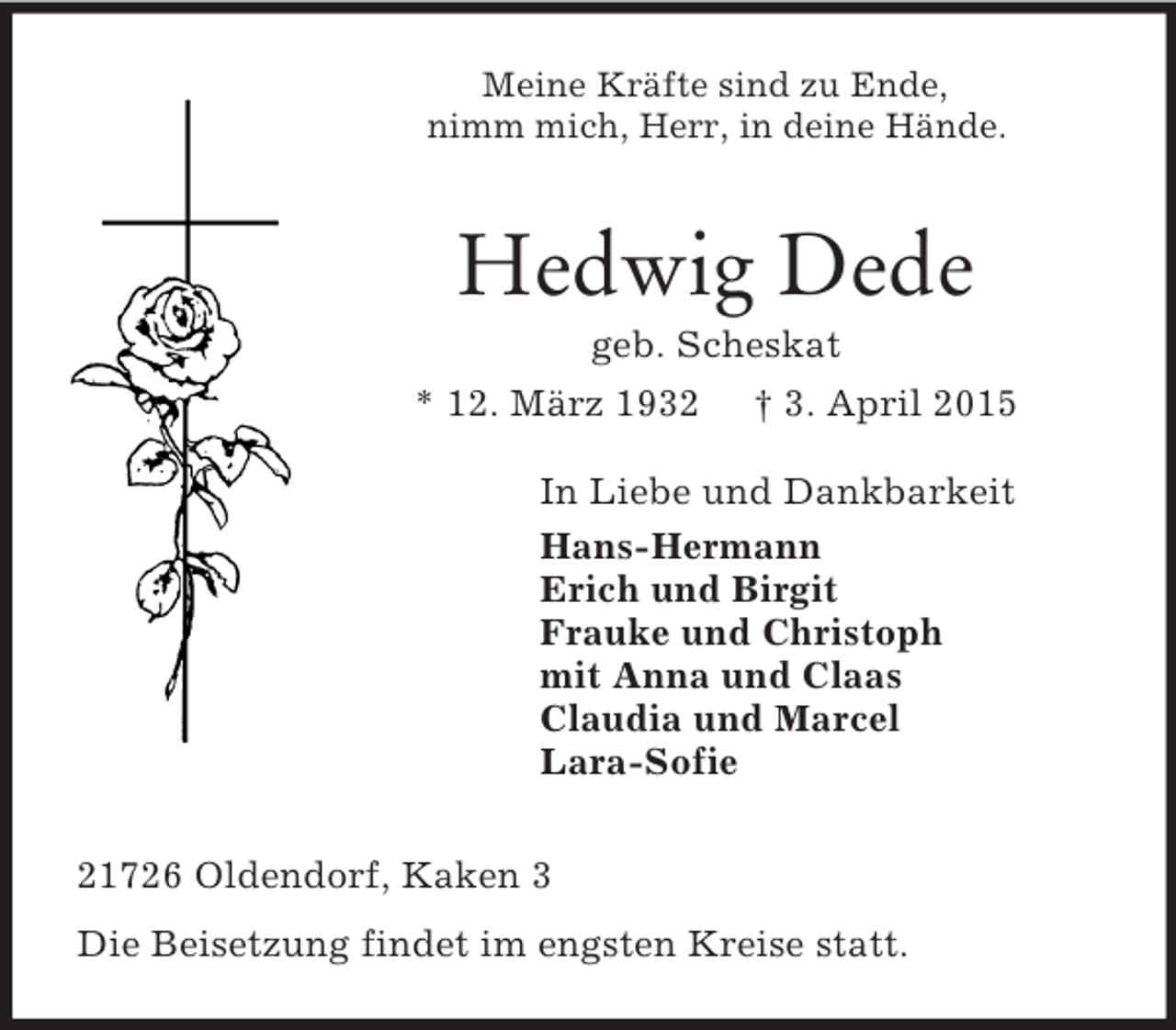 <p>Meine Kräfte sind zu Ende,<br />nimm mich, Herr, in deine Hände.<br />Hedwig Dede<br />geb. Scheskat<br />* 12. März 1932 † 3. April 2015<br />In Liebe und Dankbarkeit<br />Hans-Hermann<br />Erich und Birgit<br />Frauke und Christoph<br />mit Anna und Claas<br />Claudia und Marcel<br />Lara-Sofie<br />21726 Oldendorf, Kaken 3<br />Die Beisetzung findet im engsten Kreise statt.</p>