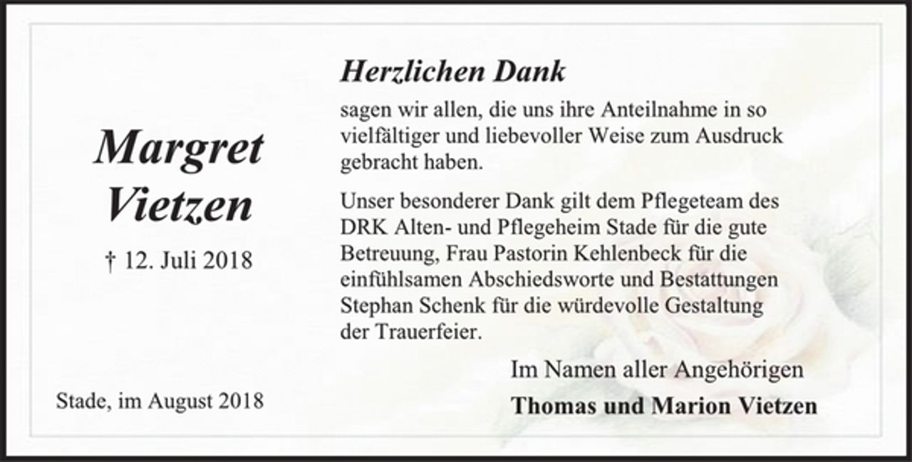 <p>Herzlichen Dank<br />sagen wir allen, die uns ihre Anteilnahme in so<br />vielfältiger und liebevoller Weise zum Ausdruck<br />gebracht haben.<br />Unser besonderer Dank gilt dem Pflegeteam des<br />DRK Alten- und Pflegeheim Stade für die gute Betreuung, Frau Pastorin Kehlenbeck für die einfühlsamen Abschiedsworte und Bestattungen<br />Stephan Schenk für die würdevolle Gestaltung<br />der Trauerfeier.<br />Margret Vietzen<br />+ 12. Juli 2018<br />Im Namen aller Angehörigen<br />Thomas und Marion Vietzen<br />Stade, im August 2018</p>