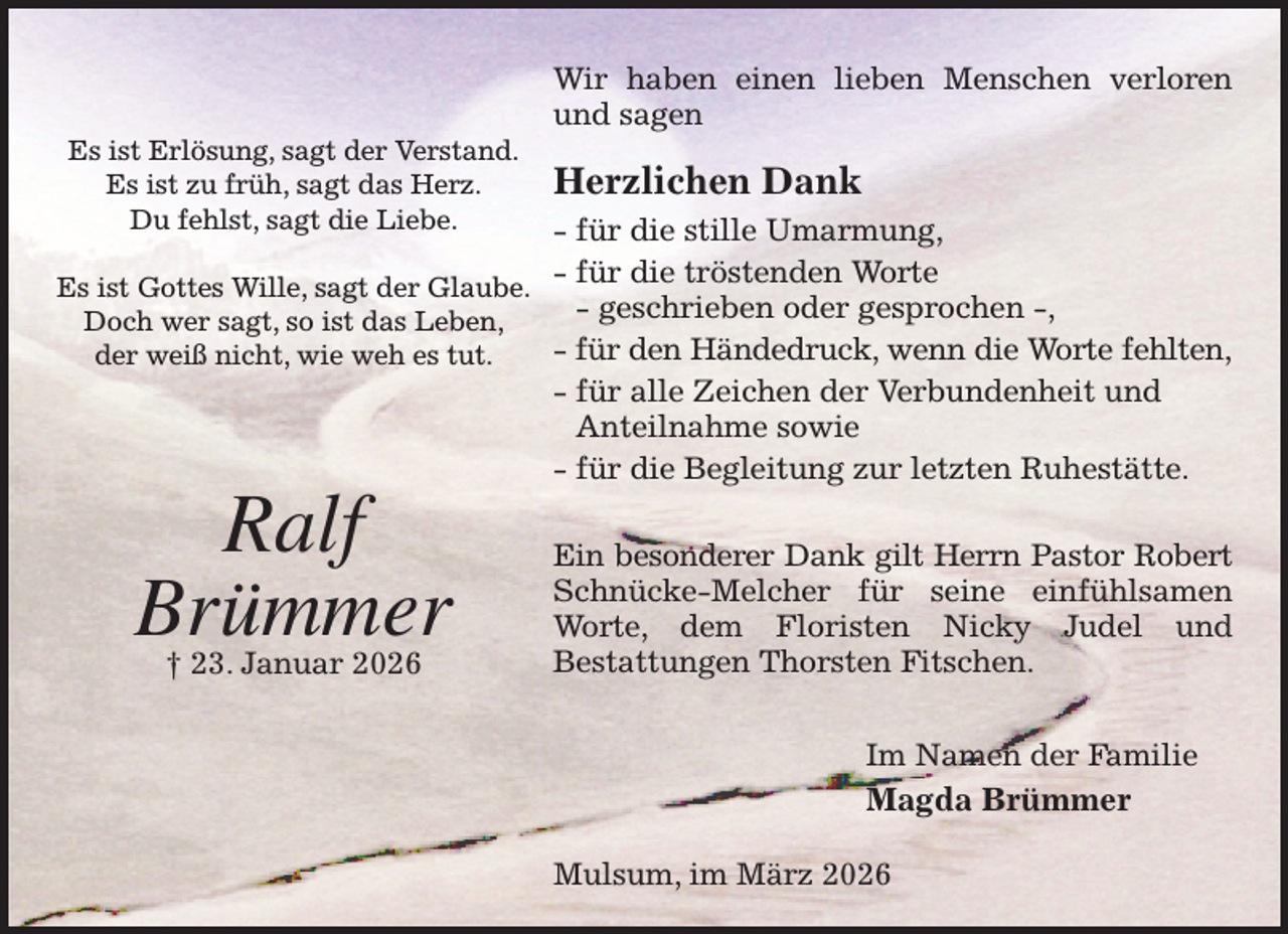 <p>Wir haben einen lieben Menschen verloren und sagen<br />Herzlichen Dank<br />- für die stille Umarmung,<br />- für die tröstenden Worte<br />- geschrieben oder gesprochen -,<br />- für den Händedruck, wenn die Worte fehlten,<br />- für alle Zeichen der Verbundenheit und<br />Anteilnahme sowie<br />- für die Begleitung zur letzten Ruhestätte.<br />Ein besonderer Dank gilt Herrn Pastor Robert<br />Schnücke-Melcher für seine einfühlsamen Worte, dem Floristen Nicky Judel und<br />Bestattungen Thorsten Fitschen.<br />Im Namen der Familie<br />Magda Brümmer<br />Mulsum, im März 2026</p><p>Es ist Erlösung, sagt der Verstand.<br />Es ist zu früh, sagt das Herz.<br />Du fehlst, sagt die Liebe.<br />Es ist Gottes Wille, sagt der Glaube.<br />Doch wer sagt, so ist das Leben,<br />der weiß nicht, wie weh es tut.</p><p>Ralf<br />Brümmer<br />† 23. Januar 2026</p>