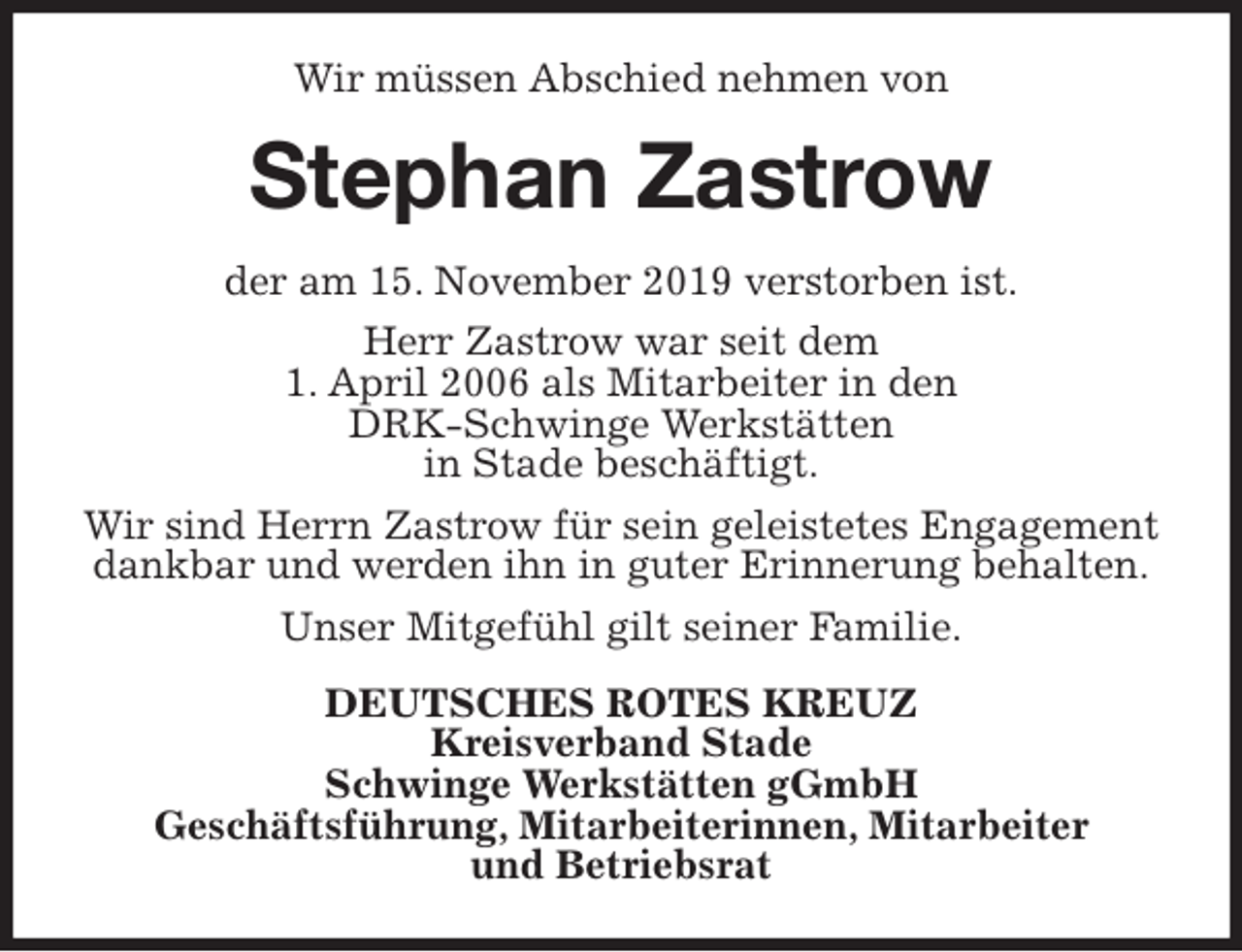 <p>Wir müssen Abschied nehmen von<br />Stephan Zastrow<br />der am 15. November 2019 verstorben ist.<br />Herr Zastrow war seit dem<br />1. April 2006 als Mitarbeiter in den<br />DRK-Schwinge Werkstätten<br />in Stade beschäftigt.<br />Wir sind Herrn Zastrow für sein geleistetes Engagement dankbar und werden ihn in guter Erinnerung behalten.<br />Unser Mitgefühl gilt seiner Familie.<br />DEUTSCHES ROTES KREUZ<br />Kreisverband Stade<br />Schwinge Werkstätten gGmbH<br />Geschäftsführung, Mitarbeiterinnen, Mitarbeiter<br />und Betriebsrat</p>