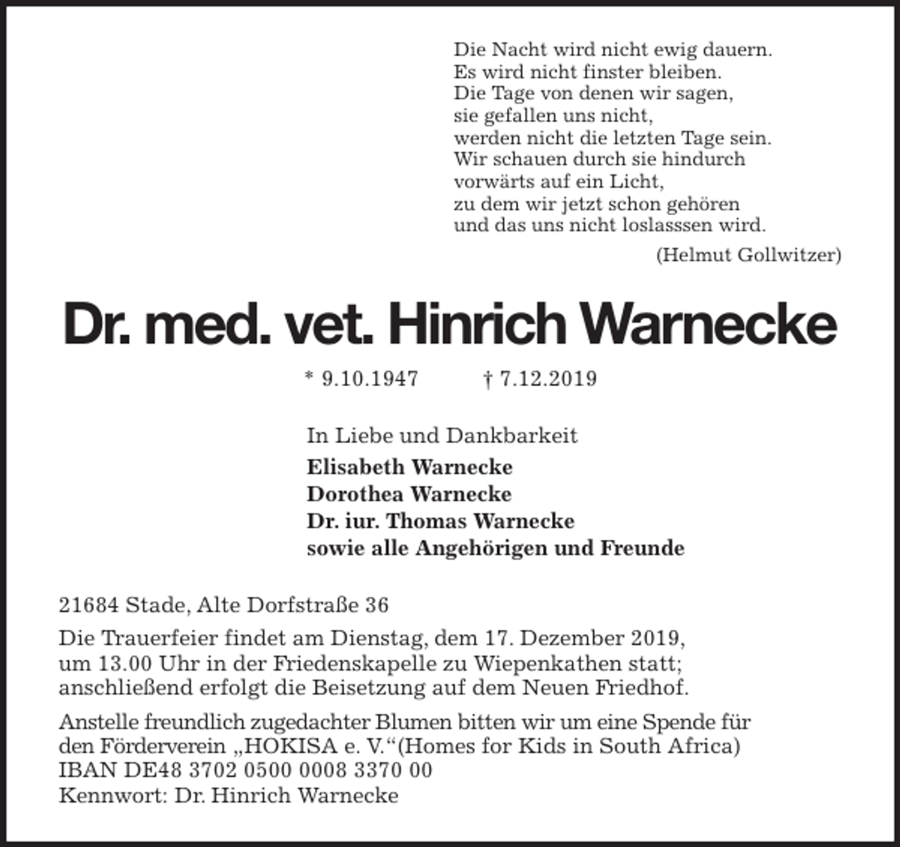 <p>Die Nacht wird nicht ewig dauern.<br />Es wird nicht finster bleiben.<br />Die Tage von denen wir sagen,<br />sie gefallen uns nicht,<br />werden nicht die letzten Tage sein.<br />Wir schauen durch sie hindurch<br />vorwärts auf ein Licht,<br />zu dem wir jetzt schon gehören<br />und das uns nicht loslasssen wird.<br />(Helmut Gollwitzer)<br />Dr. med. vet. Hinrich Warnecke<br />* 9.10.1947 † 7.12.2019<br />In Liebe und Dankbarkeit<br />Elisabeth Warnecke<br />Dorothea Warnecke<br />Dr. iur. Thomas Warnecke<br />sowie alle Angehörigen und Freunde<br />21684 Stade, Alte Dorfstraße 36<br />Die Trauerfeier findet am Dienstag, dem 17. Dezember 2019,<br />um 13.00 Uhr in der Friedenskapelle zu Wiepenkathen statt;<br />anschließend erfolgt die Beisetzung auf dem Neuen Friedhof.<br />Anstelle freundlich zugedachter Blumen bitten wir um eine Spende für<br />den Förderverein „HOKISA e. V.“(Homes for Kids in South Africa)<br />IBAN DE48 3702 0500 0008 3370 00<br />Kennwort: Dr. Hinrich Warnecke</p>