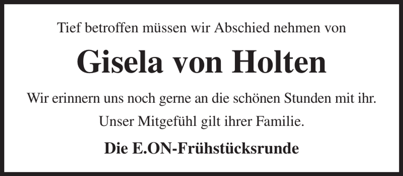 <p>Tief betroffen müssen wir Abschied nehmen von<br />Gisela von Holten<br />Wir erinnern uns noch gerne an die schönen Stunden mit ihr.<br />Unser Mitgefühl gilt ihrer Familie.<br />Die E.ON-Frühstücksrunde</p>