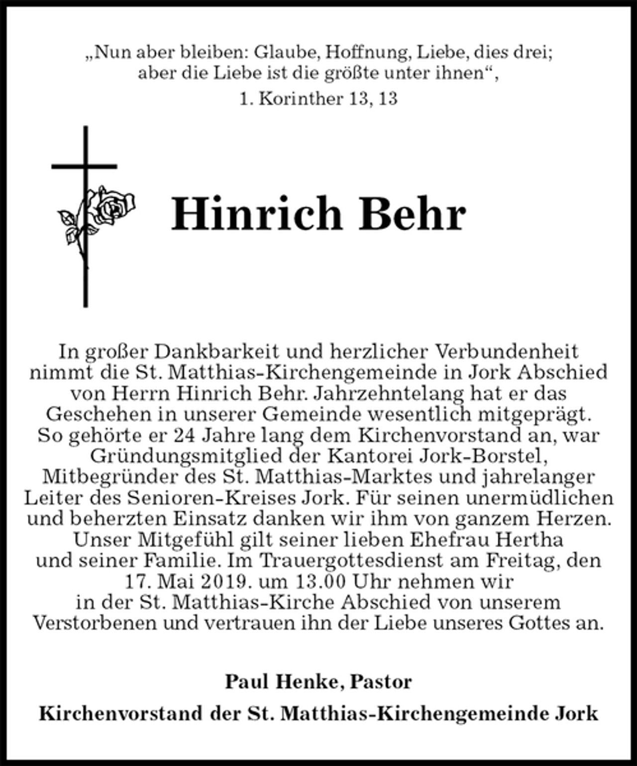<p>„Nun aber bleiben: Glaube, Hoffnung, Liebe, dies drei;<br />aber die Liebe ist die größte unter ihnen“,<br />1. Korinther 13, 13<br />Hinrich Behr</p><p>In großer Dankbarkeit und herzlicher Verbundenheit<br />nimmt die St. Matthias-Kirchengemeinde in Jork Abschied von Herrn Hinrich Behr. Jahrzehntelang hat er das<br />Geschehen in unserer Gemeinde wesentlich mitgeprägt.<br />So gehörte er 24 Jahre lang dem Kirchenvorstand an, war Gründungsmitglied der Kantorei Jork-Borstel,<br />Mitbegründer des St. Matthias-Marktes und jahrelanger Leiter des Senioren-Kreises Jork. Für seinen unermüdlichen und beherzten Einsatz danken wir ihm von ganzem Herzen. Unser Mitgefühl gilt seiner lieben Ehefrau Hertha<br />und seiner Familie. Im Trauergottesdienst am Freitag, den 17. Mai 2019. um 13.00 Uhr nehmen wir<br />in der St. Matthias-Kirche Abschied von unserem<br />Verstorbenen und vertrauen ihn der Liebe unseres Gottes an.<br />Paul Henke, Pastor<br />Kirchenvorstand der St. Matthias-Kirchengemeinde Jork</p>