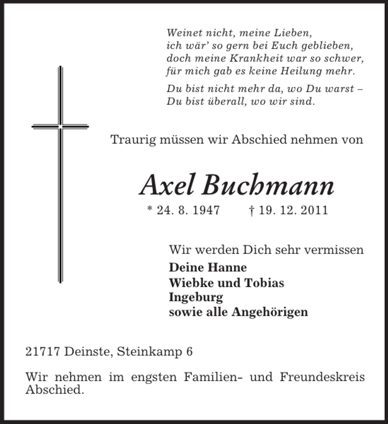 <p>Weinet nicht, meine Lieben,<br />ich wär’ so gern bei Euch geblieben,<br />doch meine Krankheit war so schwer,<br />für mich gab es keine Heilung mehr.<br />Du bist nicht mehr da, wo Du warst –<br />Du bist überall, wo wir sind.</p><p>Traurig müssen wir Abschied nehmen von</p><p>Axel Buchmann<br />* 24. 8. 1947</p><p>† 19. 12. 2011</p><p>Wir werden Dich sehr vermissen<br />Deine Hanne<br />Wiebke und Tobias<br />Ingeburg<br />sowie alle Angehörigen<br />21717 Deinste, Steinkamp 6<br />Wir nehmen im engsten Familien- und Freundeskreis<br />Abschied.</p>