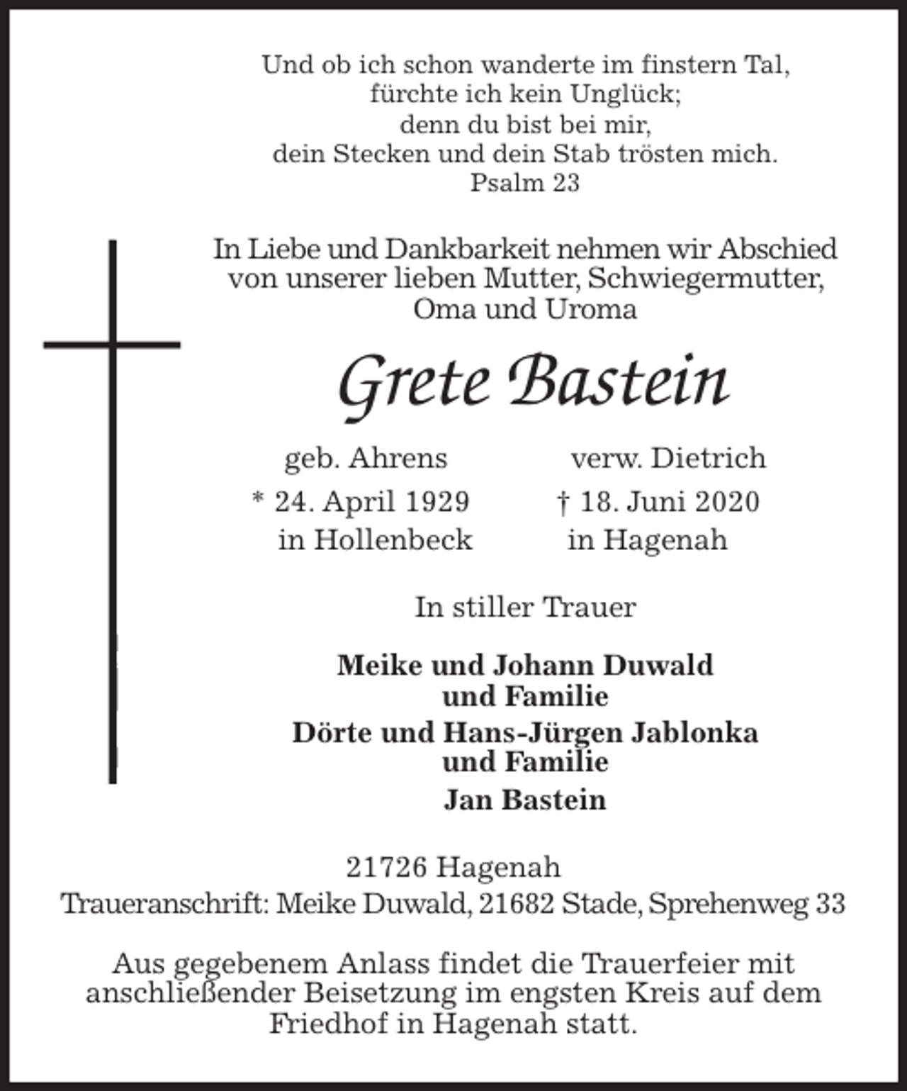 <p>Und ob ich schon wanderte im finstern Tal,<br />fürchte ich kein Unglück;<br />denn du bist bei mir,<br />dein Stecken und dein Stab trösten mich.<br />Psalm 23<br />In Liebe und Dankbarkeit nehmen wir Abschied von unserer lieben Mutter, Schwiegermutter, Oma und Uroma<br />Grete Bastein<br />geb. Ahrens verw. Dietrich<br />* 24. April 1929 † 18. Juni 2020<br />in Hollenbeck in Hagenah<br />In stiller Trauer</p>
<p>Meike und Johann Duwald<br />und Familie<br />Dörte und Hans-Jürgen Jablonka<br />und Familie<br />Jan Bastein<br />21726 Hagenah<br />Traueranschrift: Meike Duwald, 21682 Stade, Sprehenweg 33</p>
<p>Aus gegebenem Anlass findet die Trauerfeier mit<br />anschließender Beisetzung im engsten Kreis auf dem Friedhof in Hagenah statt.</p>