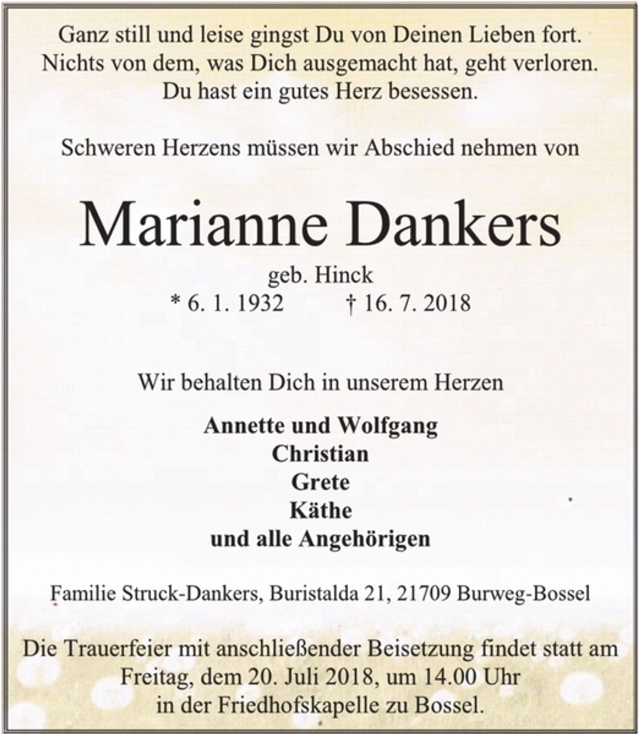 <p>Ganz still und leise gingst Du von Deinen Lieben fort.<br />Nichts von dem, was Dich ausgemacht hat, geht verloren.<br />Du hast ein gutes Herz besessen.<br />Schweren Herzens müssen wir Abschied nehmen von<br />Marianne Dankers<br />geb. Hinck<br />* 6. 1. 1932 † 16. 7. 2018<br />Wir behalten Dich in unserem Herzen<br />Annette und Wolfgang<br />Christian<br />Grete<br />Käthe<br />und alle Angehörigen<br />Familie Struck-Dankers, Buristalda 21, 21709 Burweg-Bossel<br />Die Trauerfeier mit anschließender Beisetzung findet statt am Freitag, dem 20. Juli 2018, um 14.00 Uhr<br />in der Friedhofskapelle zu Bossel.</p>
