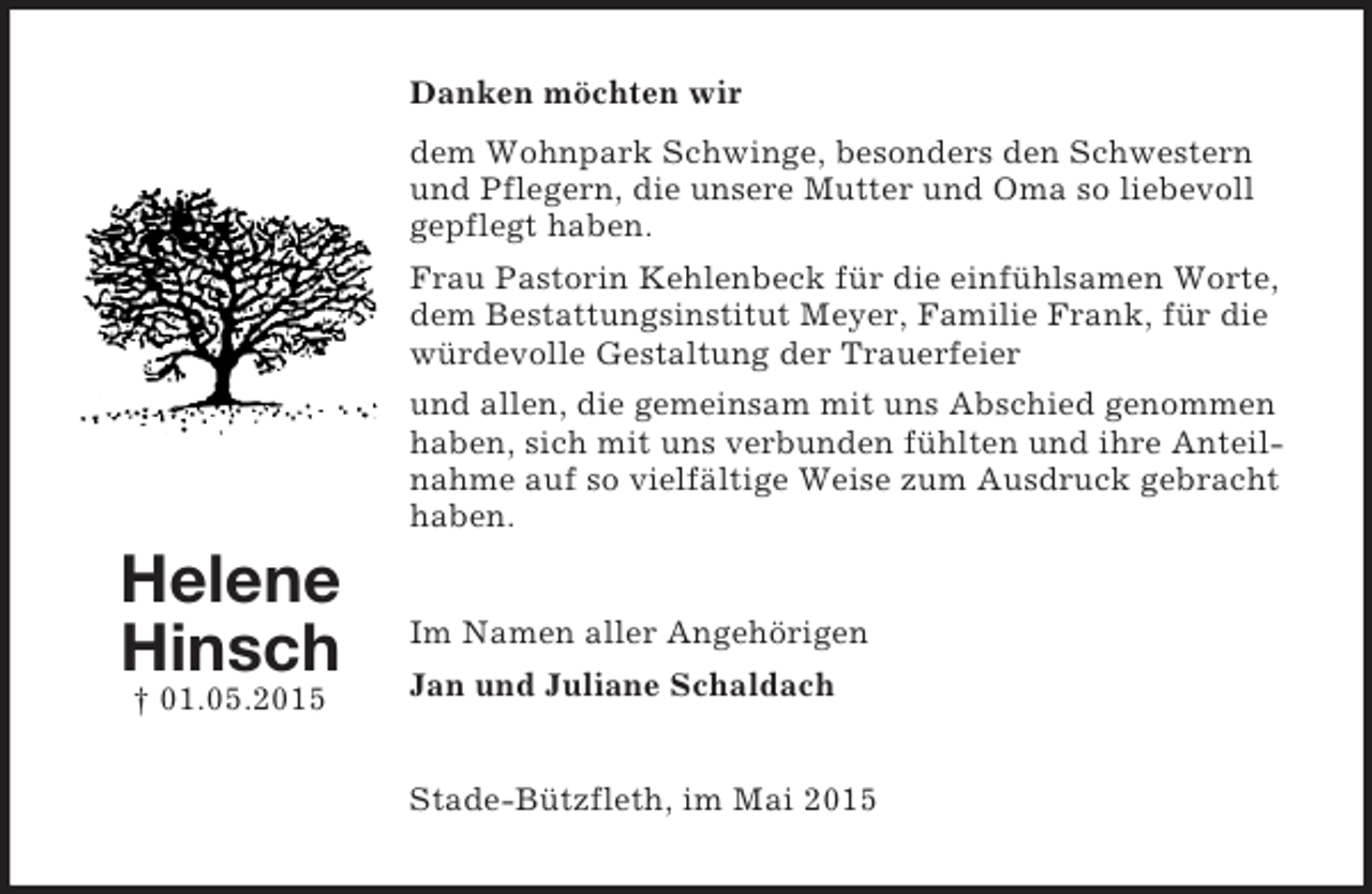 <p>Helene<br />Hinsch<br />† 01.05.2015<br />Danken möchten wir<br />dem Wohnpark Schwinge, besonders den Schwestern und Pflegern, die unsere Mutter und Oma so liebevoll gepflegt haben.<br />Frau Pastorin Kehlenbeck für die einfühlsamen Worte, dem Bestattungsinstitut Meyer, Familie Frank, für die würdevolle Gestaltung der Trauerfeier<br />und allen, die gemeinsam mit uns Abschied genommen haben, sich mit uns verbunden fühlten und ihre Anteilnahme auf so vielfältige Weise zum Ausdruck gebracht haben.<br />Im Namen aller Angehörigen<br />Jan und Juliane Schaldach<br />Stade-Bützfleth, im Mai 2015</p>