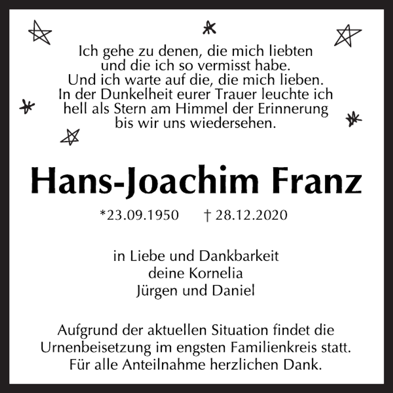 <p>Ich gehe zu denen, die mich liebten und die ich so vermisst habe.<br />Und ich warte auf die, die mich lieben.<br />In der Dunkelheit eurer Trauer leuchte ich hell als Stern am Himmel der Erinnerung bis wir uns wiedersehen.<br />Hans-Joachim Franz<br />* 23.09.1950 † 28.12.2020<br />In Liebe und Dankbarkeit<br />deine Kornelia<br />Jürgen und Daniel<br />Aufgrund der aktuellen Situation findet die Urnenbeisetzung im engsten Familienkreis statt.<br />Für alle Anteilnahme herzlichen Dank.</p>
