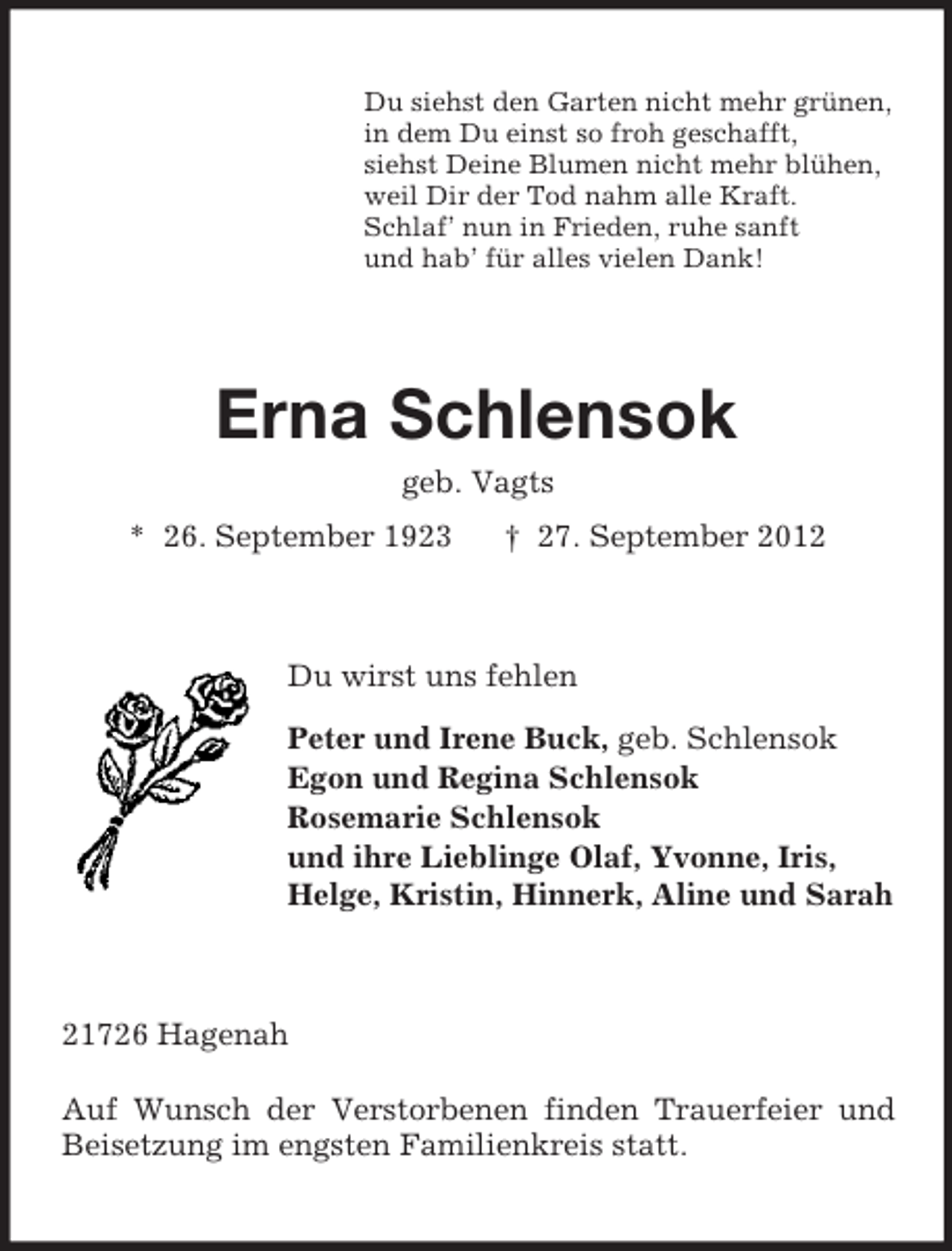 <p>Du siehst den Garten nicht mehr grünen,<br />in dem Du einst so froh geschafft,<br />siehst Deine Blumen nicht mehr blühen,<br />weil Dir der Tod nahm alle Kraft.<br />Schlaf’ nun in Frieden, ruhe sanft<br />und hab’ für alles vielen Dank!</p><p>Erna Schlensok<br />geb. Vagts<br />* 26. September 1923</p><p>† 27. September 2012</p><p>Du wirst uns fehlen<br />Peter und Irene Buck, geb. Schlensok<br />Egon und Regina Schlensok<br />Rosemarie Schlensok<br />und ihre Lieblinge Olaf, Yvonne, Iris,<br />Helge, Kristin, Hinnerk, Aline und Sarah</p><p>21726 Hagenah<br />Auf Wunsch der Verstorbenen finden Trauerfeier und<br />Beisetzung im engsten Familienkreis statt.</p>