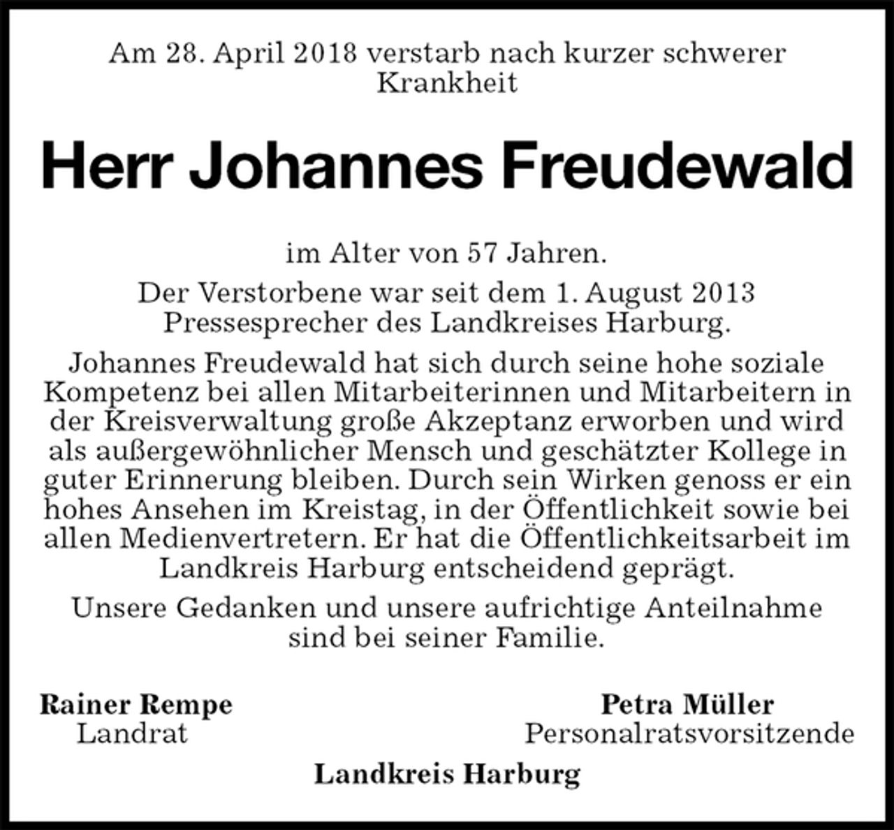 <p>Am 28. April 2018 verstarb nach kurzer schwerer<br />Krankheit<br />Herr Johannes Freudewald<br />im Alter von 57 Jahren.<br />Der Verstorbene war seit dem 1. August 2013<br />Pressesprecher des Landkreises Harburg.<br />Johannes Freudewald hat sich durch seine hohe soziale Kompetenz bei allen Mitarbeiterinnen und Mitarbeitern in der Kreisverwaltung große Akzeptanz erworben und wird als außergewöhnlicher Mensch und geschätzter Kollege in guter Erinnerung bleiben. Durch sein Wirken genoss er ein<br />hohes Ansehen im Kreistag, in der Öffentlichkeit sowie bei allen Medienvertretern. Er hat die Öffentlichkeitsarbeit im Landkreis Harburg entscheidend geprägt.<br />Unsere Gedanken und unsere aufrichtige Anteilnahme sind bei seiner Familie.<br />Rainer Rempe Petra Müller<br />Landrat Personalratsvorsitzende<br />Landkreis Harburg</p>
