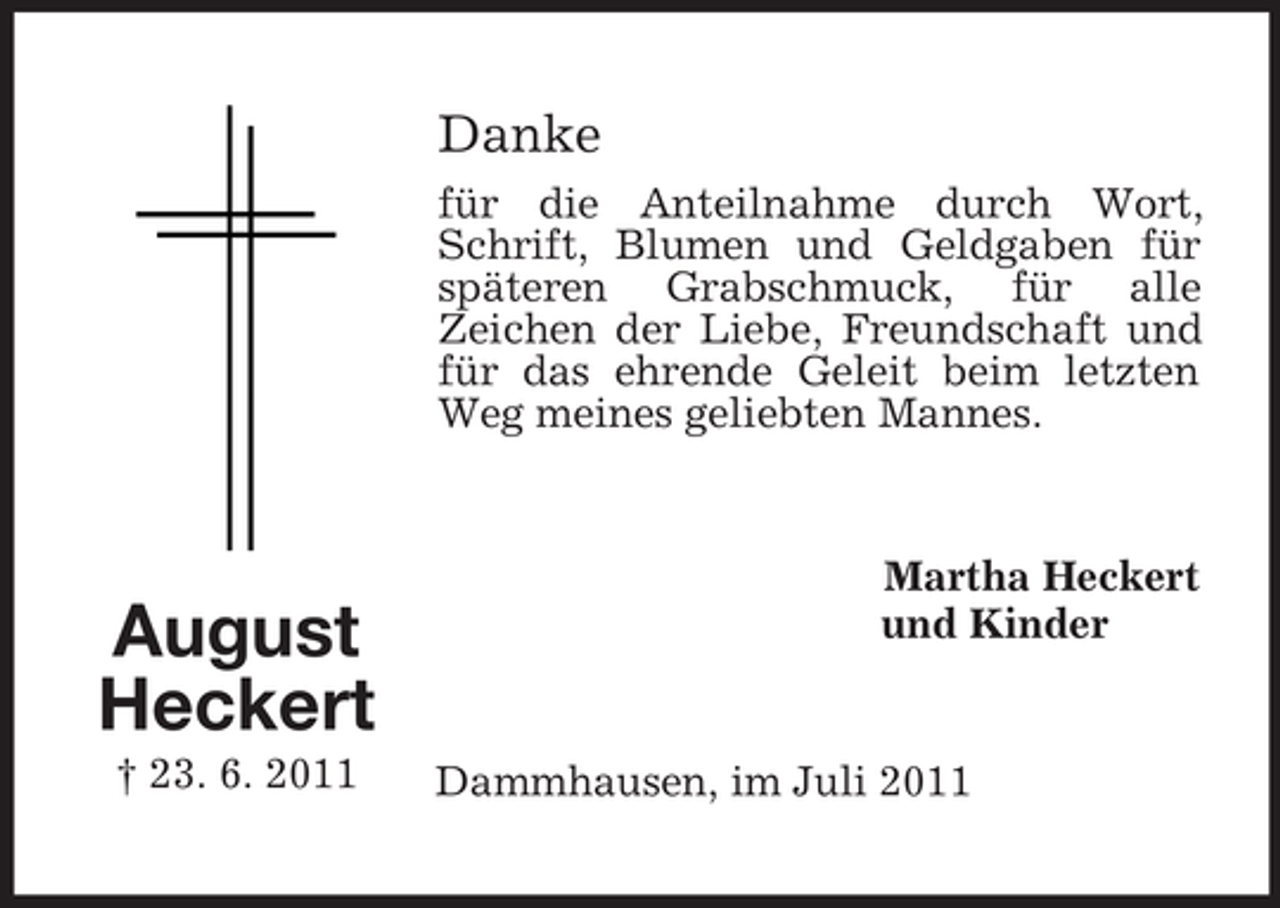 <p>Danke<br />für die Anteilnahme durch Wort,<br />Schrift, Blumen und Geldgaben für<br />späteren Grabschmuck, für alle<br />Zeichen der Liebe, Freundschaft und<br />für das ehrende Geleit beim letzten<br />Weg meines geliebten Mannes.</p><p>August<br />Heckert<br />† 23. 6. 2011</p><p>Martha Heckert<br />und Kinder</p><p>Dammhausen, im Juli 2011</p>