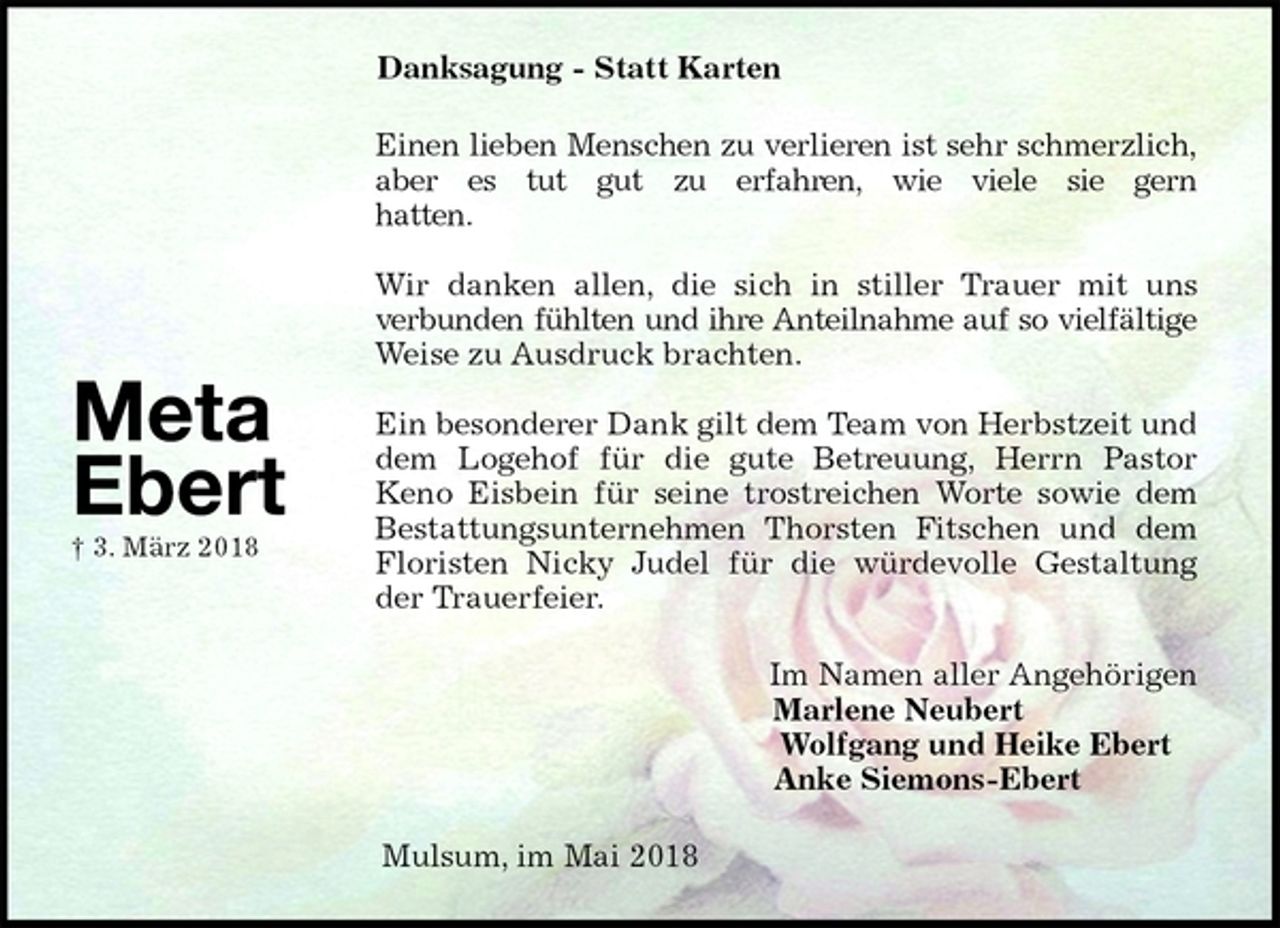 <p>Danksagung - Statt Karten<br />Einen lieben Menschen zu verlieren ist sehr schmerzlich, aber es tut gut zu erfahren, wie viele sie gern<br />hatten.</p>
<p>Wir danken allen, die sich in stiller Trauer mit uns<br />verbunden fühlten und ihre Anteilnahme auf so vielfältige Weise zu Ausdruck brachten.</p>
<p>Ein besonderer Dank gilt dem Team von Herbstzeit und dem Logehof für die gute Betreuung, Herrn Pastor<br />Keno Eisbein für seine trostreichen Worte sowie dem Bestattungsunternehmen Thorsten Fitschen und dem Floristen Nicky Judel für die würdevolle Gestaltung der Trauerfeier.<br />Im Namen aller Angehörigen<br />Marlene Neubert<br />Wolfgang und Heike Ebert<br />Anke Siemons-Ebert<br />Mulsum, im Mai 2018</p>
<p>Meta Ebert<br />† 3. März 2018</p>