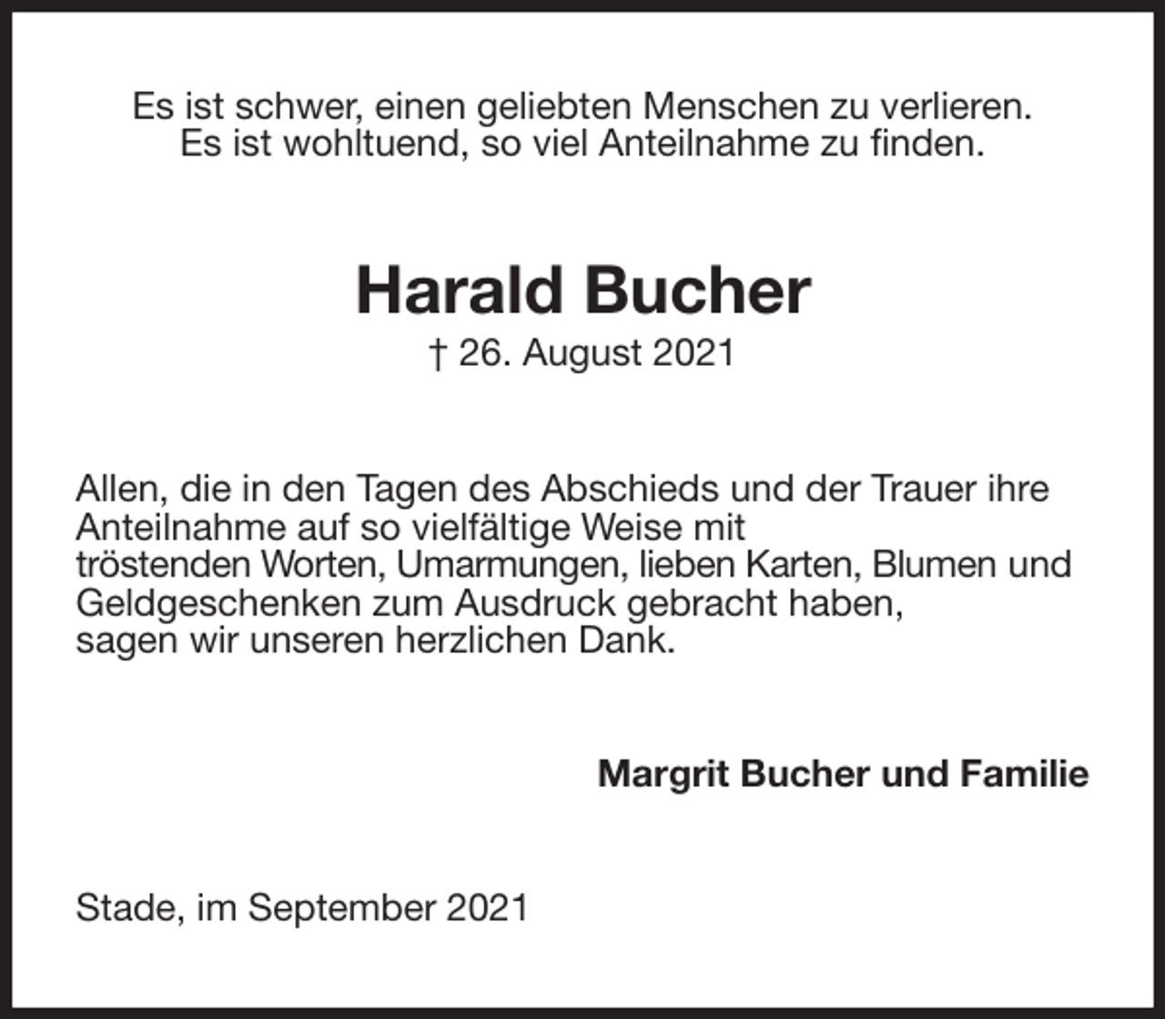 <p>Es ist schwer, einen geliebten Menschen zu verlieren.<br />Es ist wohltuend, so viel Anteilnahme zu finden.<br />Harald Bucher<br />† 26. August 2021<br />Allen, die in den Tagen des Abschieds und der Trauer ihre Anteilnahme auf so vielfältige Weise mit<br />tröstenden Worten, Umarmungen, lieben Karten, Blumen und Geldgeschenken zum Ausdruck gebracht haben,<br />sagen wir unseren herzlichen Dank.<br />Margrit Bucher und Familie<br />Stade, im September 2021</p>