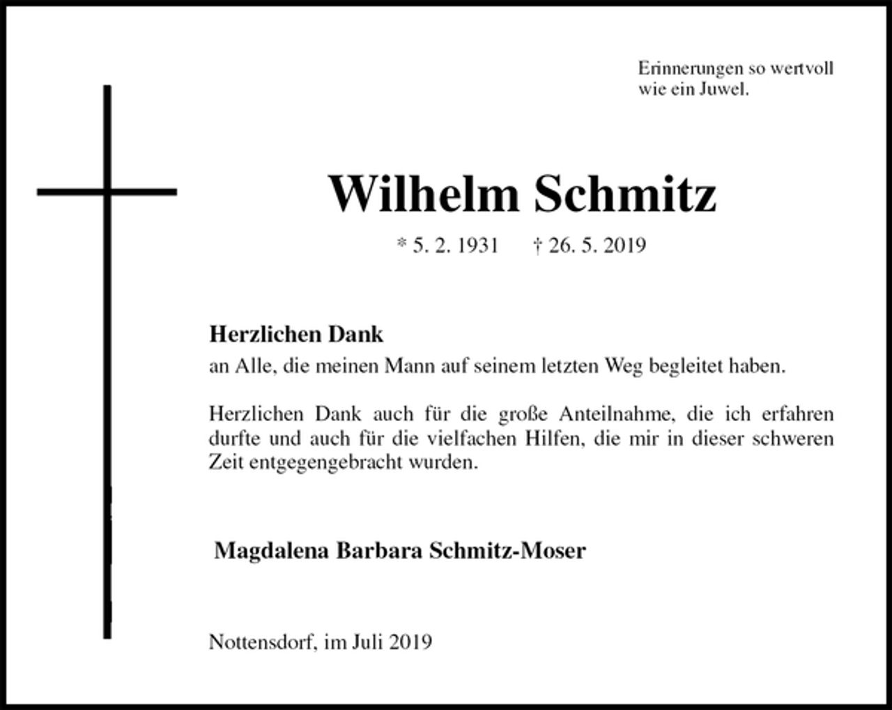 <p>Erinnerungen so wertvoll<br />wie ein Juwel.<br />Wilhelm Schmitz<br />* 5. 2. 1931 † 26. 5. 2019<br />Herzlichen Dank<br />an Alle, die meinen Mann auf seinem letzten Weg begleitet haben.</p>
<p>Herzlichen Dank auch für die große Anteilnahme, die ich erfahren<br />durfte und auch für die vielfachen Hilfen, die mir in dieser schweren<br />Zeit entgegengebracht wurden.<br />Magdalena Barbara Schmitz-Moser<br />Nottensdorf, im Juli 2019</p>