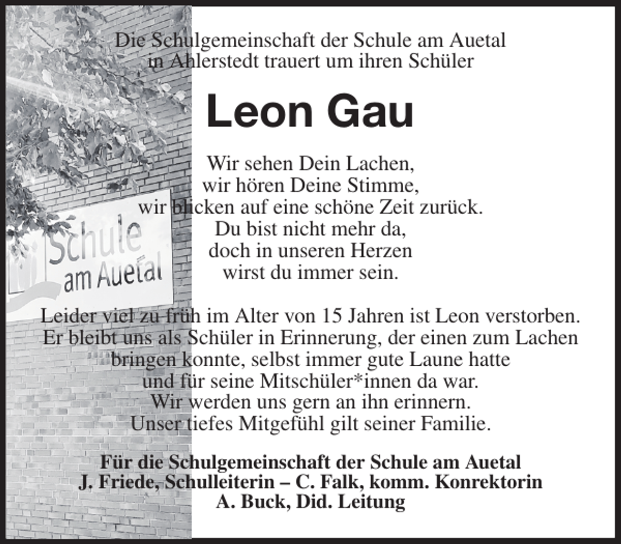 <p>Die Schulgemeinschaft der Schule am Auetal<br />in Ahlerstedt trauert um ihren Schüler<br />Leon Gau<br />Wir sehen Dein Lachen,<br />wir hören Deine Stimme,<br />wir blicken auf eine schöne Zeit zurück.<br />Du bist nicht mehr da,<br />doch in unseren Herzen<br />wirst du immer sein.</p>
<p>Leider viel zu früh im Alter von 15 Jahren ist Leon verstorben.<br />Er bleibt uns als Schüler in Erinnerung, der einen zum Lachen<br />bringen konnte, selbst immer gute Laune hatte<br />und für seine Mitschüler*innen da war.<br />Wir werden uns gern an ihn erinnern.<br />Unser tiefes Mitgefühl gilt seiner Familie.<br />Für die Schulgemeinschaft der Schule am Auetal<br />J. Friede, Schulleiterin - C. Falk, komm. Konrektorin<br />A. Buck, Did. Leitung</p>