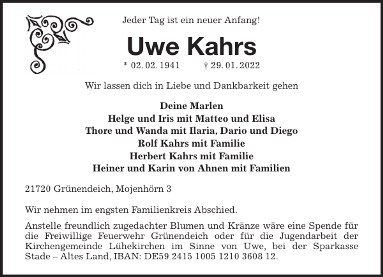 <p>Jeder Tag ist ein neuer Anfang!<br />Uwe Kahrs<br />* 02. 02. 1941 † 29. 01. 2022<br />Wir lassen dich in Liebe und Dankbarkeit gehen</p>
<p>Deine Marlen<br />Helge und Iris mit Matteo und Elisa<br />Thore und Wanda mit Ilaria, Dario und Diego<br />Rolf Kahrs mit Familie<br />Herbert Kahrs mit Familie<br />Heiner und Karin von Ahnen mit Familien<br />21720 Grünendeich, Mojenhörn 3</p>
<p>Wir nehmen im engsten Familienkreis Abschied.<br />Anstelle freundlich zugedachter Blumen und Kränze wäre eine Spende für die Freiwillige Feuerwehr Grünendeich oder für die Jugendarbeit der<br />Kirchengemeinde Lühekirchen im Sinne von Uwe, bei der Sparkasse<br />Stade - Altes Land, IBAN: DE59 2415 1005 1210 3608 12.</p>