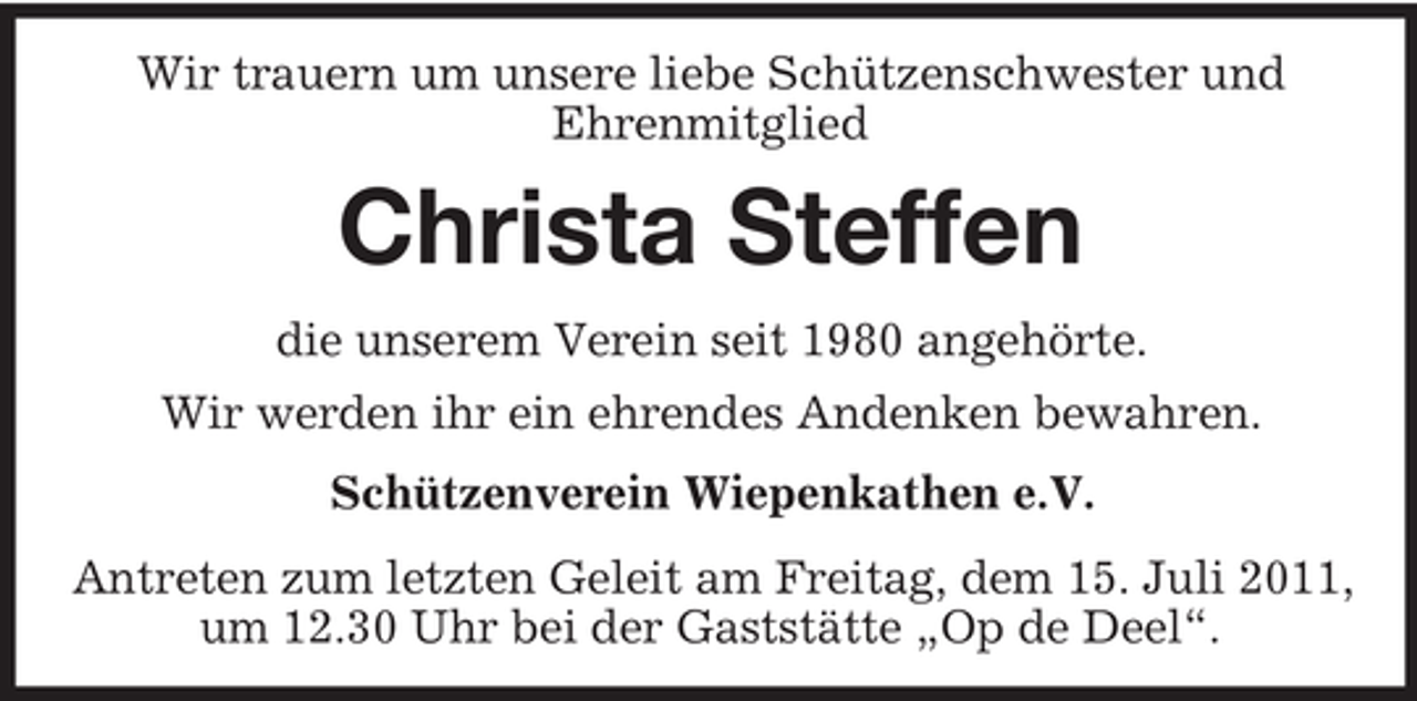 <p>Wir trauern um unsere liebe Schützenschwester und<br />Ehrenmitglied</p><p>Christa Steffen<br />die unserem Verein seit 1980 angehörte.<br />Wir werden ihr ein ehrendes Andenken bewahren.<br />Schützenverein Wiepenkathen e.V.<br />Antreten zum letzten Geleit am Freitag, dem 15. Juli 2011,<br />um 12.30 Uhr bei der Gaststätte „Op de Deel“.</p>