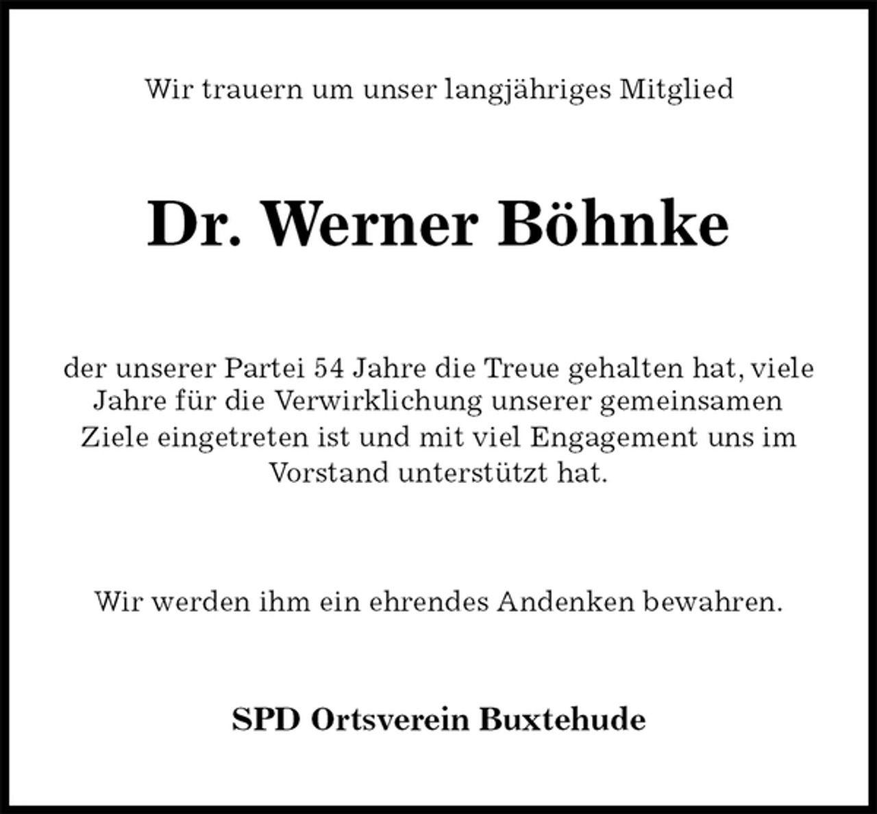 <p>Wir trauern um unser langjähriges Mitglied<br />Dr. Werner Böhnke<br />der unserer Partei 54 Jahre die Treue gehalten hat, viele Jahre für die Verwirklichung unserer gemeinsamen<br />Ziele eingetreten ist und mit viel Engagement uns im Vorstand unterstützt hat.</p>
<p>Wir werden ihm ein ehrendes Andenken bewahren.<br />SPD Ortsverein Buxtehude</p>