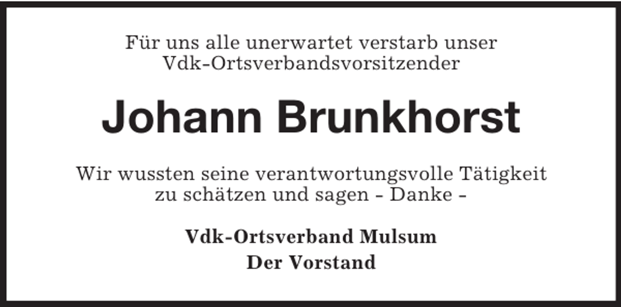 <p>Für uns alle unerwartet verstarb unser<br />Vdk-Ortsverbandsvorsitzender</p><p>Johann Brunkhorst<br />Wir wussten seine verantwortungsvolle Tätigkeit<br />zu schätzen und sagen - Danke Vdk-Ortsverband Mulsum<br />Der Vorstand</p>