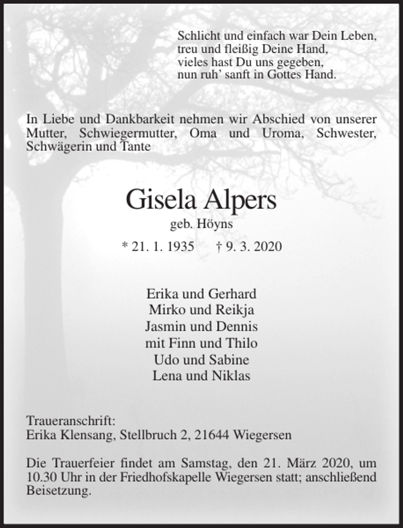 <p>Schlicht und einfach war Dein Leben,<br />treu und fleißig Deine Hand,<br />vieles hast Du uns gegeben,<br />nun ruh’ sanft in Gottes Hand.<br />In Liebe und Dankbarkeit nehmen wir Abschied von unserer<br />Mutter, Schwiegermutter, Oma und Uroma, Schwester,<br />Schwägerin und Tante<br />Gisela Alpers<br />geb. Höyns<br />* 21. 1. 1935 † 9. 3. 2020<br />Erika und Gerhard<br />Mirko und Reikja<br />Jasmin und Dennis<br />mit Finn und Thilo<br />Udo und Sabine<br />Lena und Niklas<br />Traueranschrift:<br />Erika Klensang, Stellbruch 2, 21644 Wiegersen</p>
<p>Die Trauerfeier findet am Samstag, den 21. März 2020, um 10.30 Uhr in der Friedhofskapelle Wiegersen statt; anschließend Beisetzung.</p>