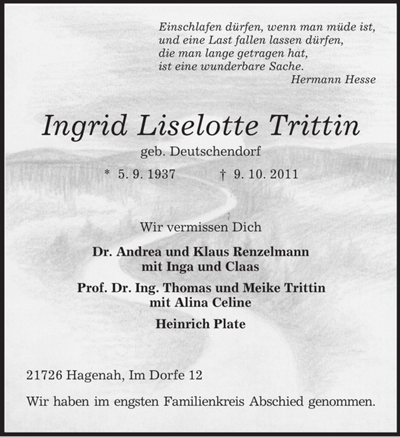 <p>Einschlafen dürfen, wenn man müde ist,<br />und eine Last fallen lassen dürfen,<br />die man lange getragen hat,<br />ist eine wunderbare Sache.<br />Hermann Hesse</p><p>Ingrid Liselotte Trittin<br />geb. Deutschendorf<br />* 5. 9. 1937</p><p>† 9. 10. 2011</p><p>Wir vermissen Dich<br />Dr. Andrea und Klaus Renzelmann<br />mit Inga und Claas<br />Prof. Dr. Ing. Thomas und Meike Trittin<br />mit Alina Celine<br />Heinrich Plate</p><p>21726 Hagenah, Im Dorfe 12<br />Wir haben im engsten Familienkreis Abschied genommen.</p>