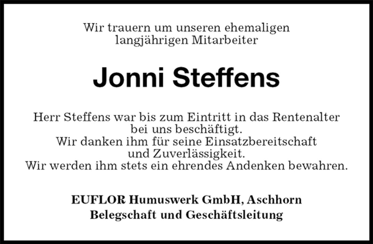 <p>Wir trauern um unseren ehemaligen<br />langjährigen Mitarbeiter<br />Jonni Steffens<br />EUFLOR Humuswerk GmbH, Aschhorn<br />Belegschaft und Geschäftsleitung<br />Herr Steffens war bis zum Eintritt in das Rentenalter<br />bei uns beschäftigt.<br />Wir danken ihm für seine Einsatzbereitschaft<br />und Zuverlässigkeit.<br />Wir werden ihm stets ein ehrendes Andenken bewahren.</p>
