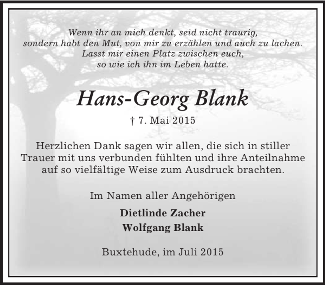 <p>Wenn ihr an mich denkt, seid nicht traurig,<br />sondern habt den Mut, von mir zu erzählen und auch zu lachen.<br />Lasst mir einen Platz zwischen euch,<br />so wie ich ihn im Leben hatte.<br />Hans-Georg Blank<br />† 7. Mai 2015<br />Herzlichen Dank sagen wir allen, die sich in stiller<br />Trauer mit uns verbunden fühlten und ihre Anteilnahme auf so vielfältige Weise zum Ausdruck brachten.<br />Im Namen aller Angehörigen<br />Dietlinde Zacher<br />Wolfgang Blank<br />Buxtehude, im Juli 2015</p>