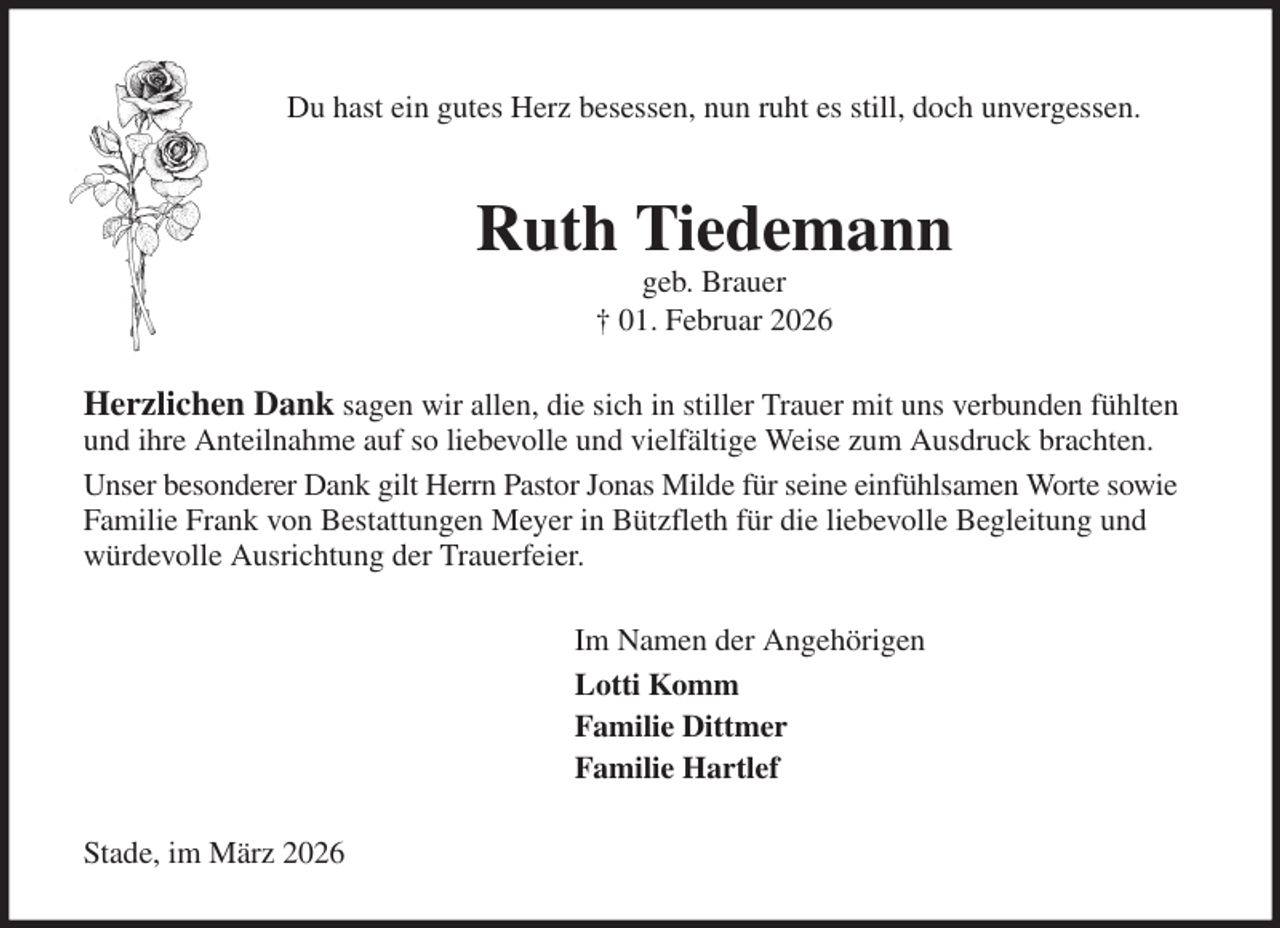 <p>Du hast ein gutes Herz besessen, nun ruht es still, doch unvergessen.<br />Ruth Tiedemann<br />geb. Brauer<br />† 01. Februar 2026<br />Herzlichen Dank sagen wir allen, die sich in stiller Trauer mit uns verbunden fühlten und ihre Anteilnahme auf so liebevolle und vielfältige Weise zum Ausdruck brachten.<br />Unser besonderer Dank gilt Herrn Pastor Jonas Milde für seine einfühlsamen Worte sowie Familie Frank von Bestattungen Meyer in Bützfleth für die liebevolle Begleitung und würdevolle Ausrichtung der Trauerfeier.<br />Im Namen der Angehörigen<br />Lotti Komm<br />Familie Dittmer<br />Familie Hartlef<br />Stade, im März 2026</p>