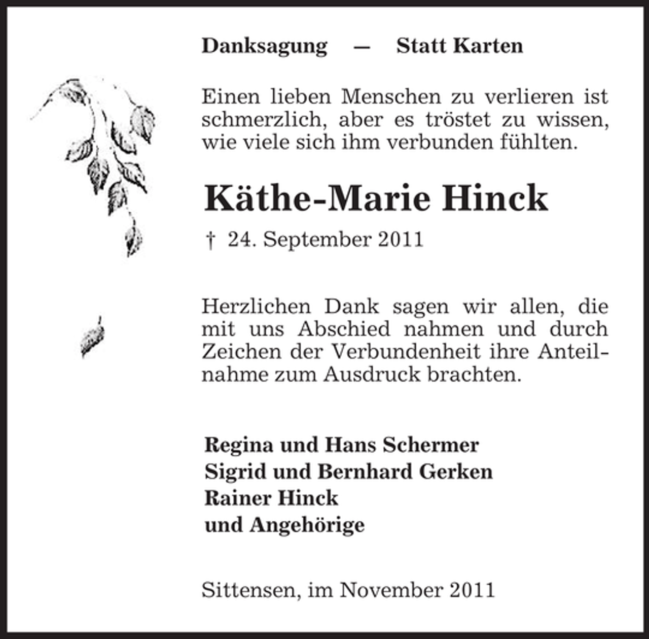 <p>Danksagung — Statt Karten<br />Einen lieben Menschen zu verlieren ist schmerzlich, aber es tröstet zu wissen, wie viele sich ihm verbunden fühlten.<br />Käthe-Marie Hinck<br />† 24. September 2011<br />Herzlichen Dank sagen wir allen, die mit uns Abschied nahmen und durch Zeichen der Verbundenheit ihre Anteilnahme zum Ausdruck brachten.<br />Regina und Hans Schermer<br />Sigrid und Bernhard Gerken<br />Rainer Hinck<br />und Angehörige<br />Sittensen, im November 2011</p>