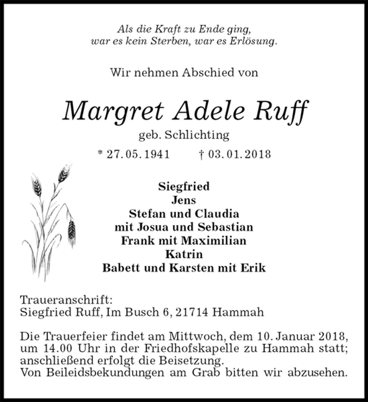 <p>Als die Kraft zu Ende ging,<br />war es kein Sterben, war es Erlösung.<br />Wir nehmen Abschied von<br />Margret Adele Ruff<br />geb. Schlichting<br />* 27. 05. 1941 † 03. 01. 2018<br />Siegfried<br />Jens<br />Stefan und Claudia<br />mit Josua und Sebastian<br />Frank mit Maximilian<br />Katrin<br />Babett und Karsten mit Erik<br />Traueranschrift:<br />Siegfried Ruff, Im Busch 6, 21714 Hammah</p>
<p>Die Trauerfeier findet am Mittwoch, dem 10. Januar 2018, um 14.00 Uhr in der Friedhofskapelle zu Hammah statt; anschließend erfolgt die Beisetzung.<br />Von Beileidsbekundungen am Grab bitten wir abzusehen.</p>