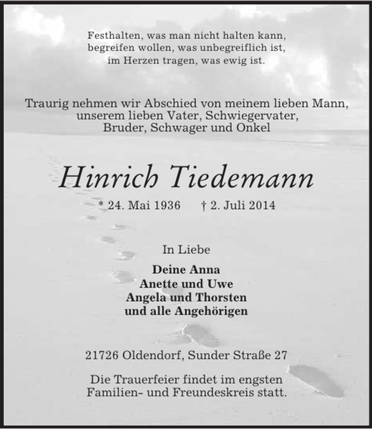 <p>Festhalten, was man nicht halten kann,<br />begreifen wollen, was unbegreiflich ist,<br />im Herzen tragen, was ewig ist.<br />Traurig nehmen wir Abschied von meinem lieben Mann, unserem lieben Vater, Schwiegervater,<br />Bruder, Schwager und Onkel<br />Hinrich Tiedemann<br />* 24. Mai 1936 † 2. Juli 2014<br />In Liebe<br />Deine Anna<br />Anette und Uwe<br />Angela und Thorsten<br />und alle Angehörigen<br />21726 Oldendorf, Sunder Straße 27</p><p>Die Trauerfeier findet im engsten<br />Familien- und Freundeskreis statt.</p>