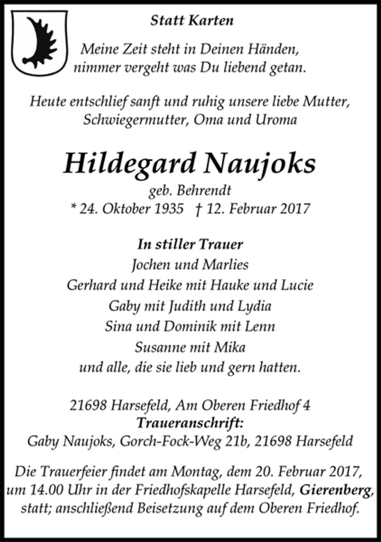 <p>Statt Karten</p>
<p>Meine Zeit steht in Deinen Händen,<br />nimmer vergeht was Du liebend getan.</p>
<p>Heute entschlief sanft und ruhig unsere liebe Mutter,<br />Schwiegermutter, Oma und Uroma</p>
<p>Hildegard Naujoks<br />geb. Behrendt<br />* 24. Oktober 1935 † 12. Februar 2017</p>
<p>In stiller Trauer<br />Jochen und Marlies<br />Gerhard und Heike mit Hauke und Lucie<br />Gaby mit Judith und Lydia<br />Sina und Dominik mit Lenn<br />Susanne mit Mika<br />und alle, die sie lieb und gern hatten.</p>
<p>21698 Harsefeld, Am Oberen Friedhof 4</p>
<p>Traueranschrift:<br />Gaby Naujoks, Gorch-Fock-Weg 21b, 21698 Harsefeld</p>
<p>Die Trauerfeier findet am Montag, dem 20. Februar 2017,<br />um 14.00 Uhr in der Friedhofskapelle Harsefeld, Gierenberg,<br />statt; anschließend Beisetzung auf dem Oberen Friedhof.</p>
