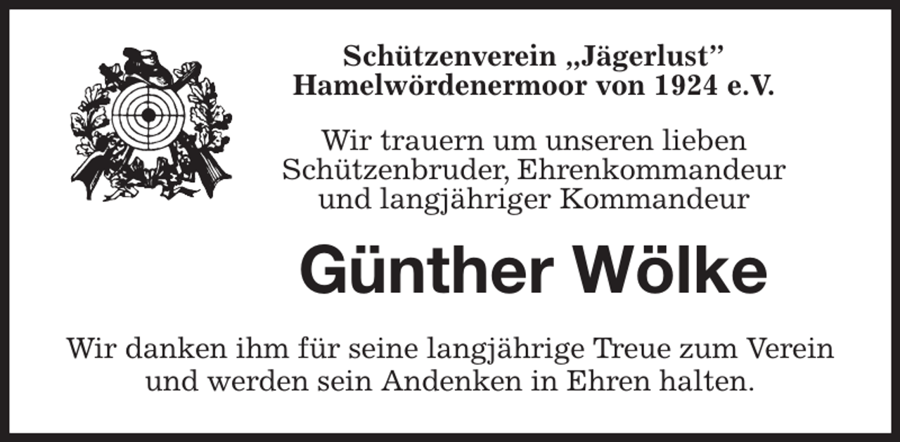 <p>Schützenverein „Jägerlust”<br />Hamelwördenermoor von 1924 e.V.<br />Wir trauern um unseren lieben<br />Schützenbruder, Ehrenkommandeur<br />und langjähriger Kommandeur<br />Günther Wölke<br />Wir danken ihm für seine langjährige Treue zum Verein und werden sein Andenken in Ehren halten.</p>
