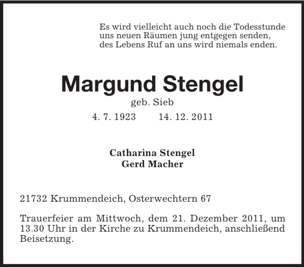 <p>Es wird vielleicht auch noch die Todesstunde<br />uns neuen Räumen jung entgegen senden,<br />des Lebens Ruf an uns wird niemals enden.</p><p>Margund Stengel<br />geb. Sieb<br />4. 7. 1923<br />14. 12. 2011</p><p>Catharina Stengel<br />Gerd Macher</p><p>21732 Krummendeich, Osterwechtern 67<br />Trauerfeier am Mittwoch, dem 21. Dezember 2011, um<br />13.30 Uhr in der Kirche zu Krummendeich, anschließend<br />Beisetzung.</p>