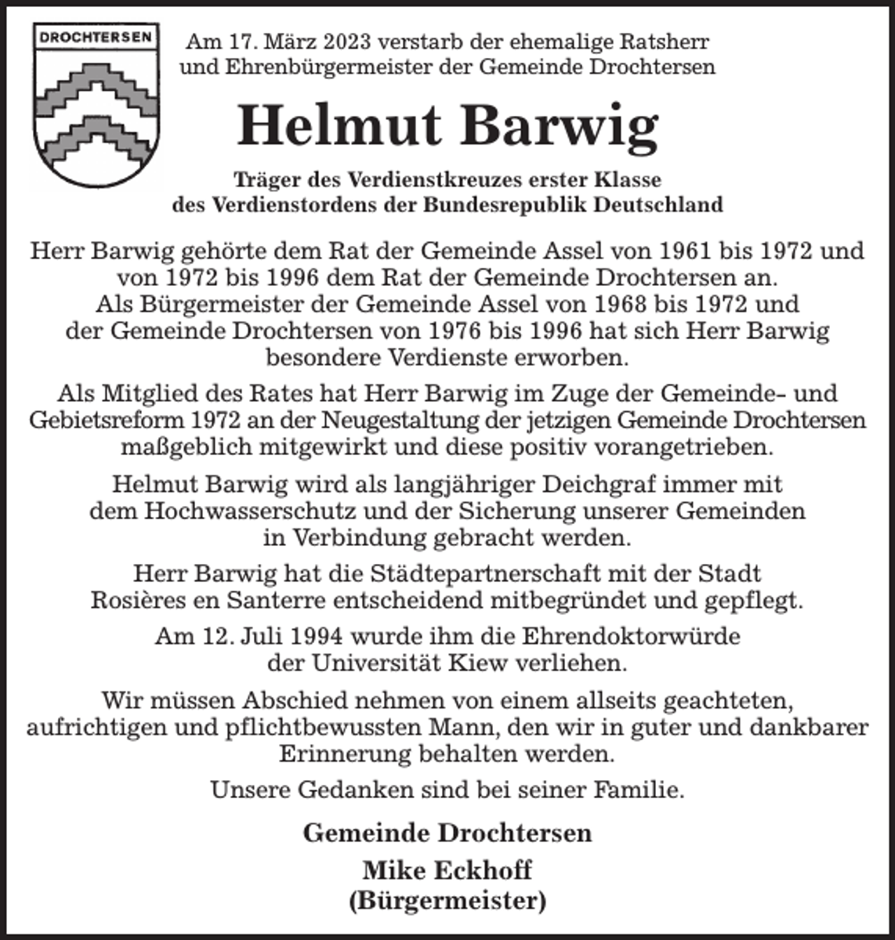 <p>Am 17. März 2023 verstarb der ehemalige Ratsherr<br />und Ehrenbürgermeister der Gemeinde Drochtersen<br />Helmut Barwig<br />Träger des Verdienstkreuzes erster Klasse<br />des Verdienstordens der Bundesrepublik Deutschland<br />Herr Barwig gehörte dem Rat der Gemeinde Assel von 1961 bis 1972 und von 1972 bis 1996 dem Rat der Gemeinde Drochtersen an.<br />Als Bürgermeister der Gemeinde Assel von 1968 bis 1972 und<br />der Gemeinde Drochtersen von 1976 bis 1996 hat sich Herr Barwig<br />besondere Verdienste erworben.<br />Als Mitglied des Rates hat Herr Barwig im Zuge der Gemeinde- und<br />Gebietsreform 1972 an der Neugestaltung der jetzigen Gemeinde Drochtersen maßgeblich mitgewirkt und diese positiv vorangetrieben.<br />Helmut Barwig wird als langjähriger Deichgraf immer mit<br />dem Hochwasserschutz und der Sicherung unserer Gemeinden<br />in Verbindung gebracht werden.<br />Herr Barwig hat die Städtepartnerschaft mit der Stadt<br />Rosières en Santerre entscheidend mitbegründet und gepflegt.<br />Am 12. Juli 1994 wurde ihm die Ehrendoktorwürde<br />der Universität Kiew verliehen.<br />Wir müssen Abschied nehmen von einem allseits geachteten,<br />aufrichtigen und pflichtbewussten Mann, den wir in guter und dankbarer Erinnerung behalten werden.<br />Unsere Gedanken sind bei seiner Familie.</p><p>Gemeinde Drochtersen<br />Mike Eckhoff<br />(Bürgermeister)</p>