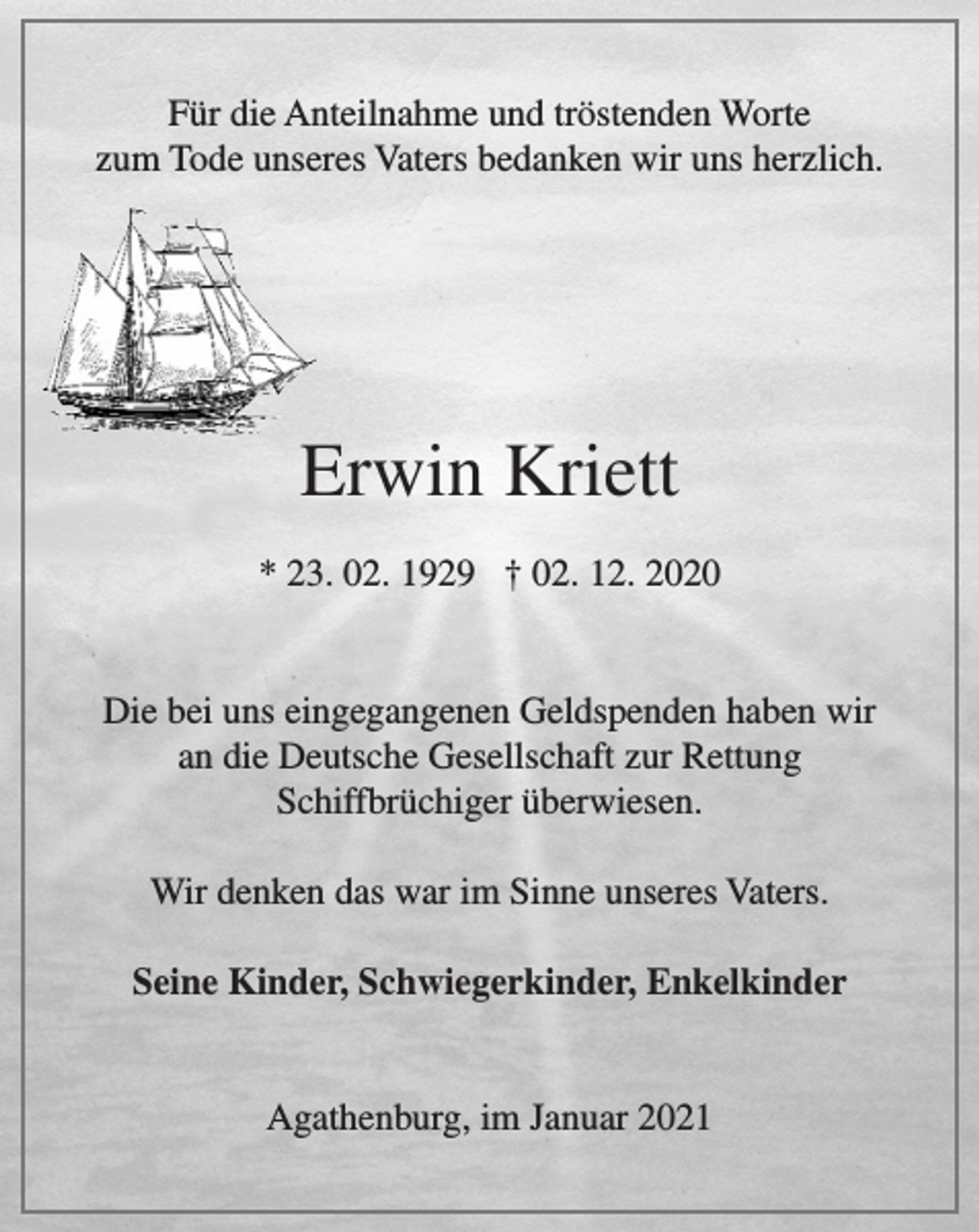 <p>Für die Anteilnahme und tröstenden Worte<br />zum Tode unseres Vaters<br />bedanken wir uns herzlich.<br />Erwin Kriett<br />* 23.02.1929 † 02.12.2020<br />Die bei uns eingegangenen Geldspenden haben wir an die<br />Deutsche Gesellschaft zur Rettung Schiffbrüchiger überwiesen.<br />Wir denken das war im Sinne unseres Vaters.<br />Seine Kinder, Schwiegerkinder und Enkelkinder<br />Agathenburg, im Januar 2021</p>