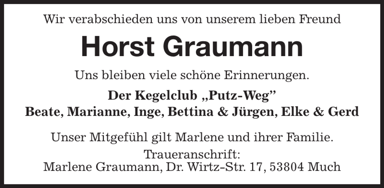 <p>Wir verabschieden uns von unserem lieben Freund<br />Horst Graumann<br />Uns bleiben viele schöne Erinnerungen.<br />Der Kegelclub „Putz-Weg”<br />Beate, Marianne, Inge, Bettina &amp; Jürgen, Elke &amp; Gerd</p><p>Unser Mitgefühl gilt Marlene und ihrer Familie.<br />Traueranschrift:<br />Marlene Graumann, Dr. Wirtz-Str. 17, 53804 Much</p>