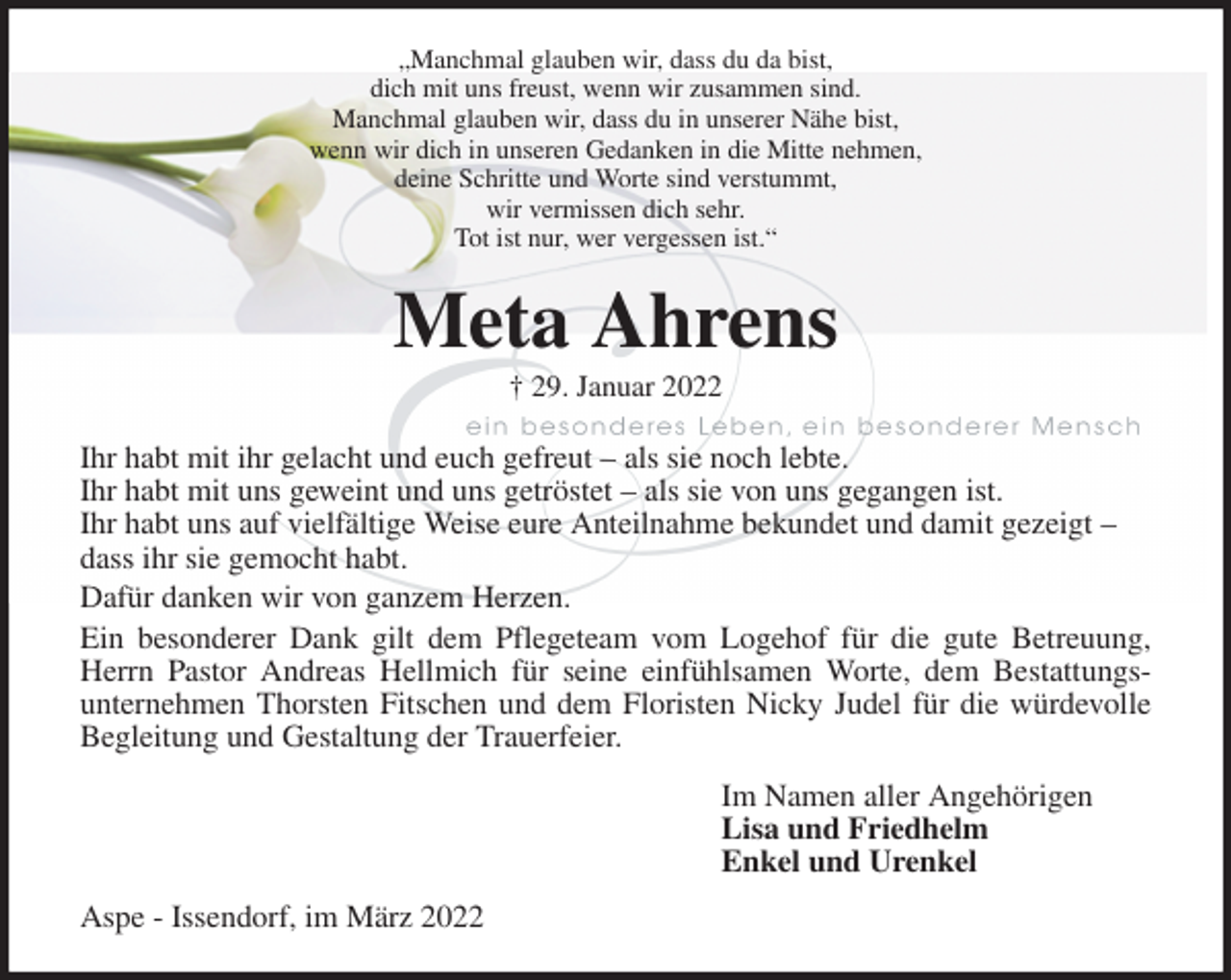<p>„Manchmal glauben wir, dass du da bist,<br />dich mit uns freust, wenn wir zusammen sind.<br />Manchmal glauben wir, dass du in unserer Nähe bist,<br />wenn wir dich in unseren Gedanken in die Mitte nehmen,<br />deine Schritte und Worte sind verstummt,<br />wir vermissen dich sehr.<br />Tot ist nur, wer vergessen ist.“<br />Meta Ahrens<br />† 29. Januar 2022<br />Ihr habt mit ihr gelacht und euch gefreut - als sie noch lebte.<br />Ihr habt mit uns geweint und uns getröstet - als sie von uns gegangen ist.<br />Ihr habt uns auf vielfältige Weise eure Anteilnahme bekundet und damit gezeigt - dass ihr sie gemocht habt.<br />Dafür danken wir von ganzem Herzen.<br />Ein besonderer Dank gilt dem Pflegeteam vom Logehof für die gute Betreuung,<br />Herrn Pastor Andreas Hellmich für seine einfühlsamen Worte, dem Bestattungs-<br />unternehmen Thorsten Fitschen und dem Floristen Nicky Judel für die würdevolle<br />Begleitung und Gestaltung der Trauerfeier.<br />Im Namen aller Angehörigen<br />Lisa und Friedhelm<br />Enkel und Urenkel<br />Aspe - Issendorf, im März 2022</p>