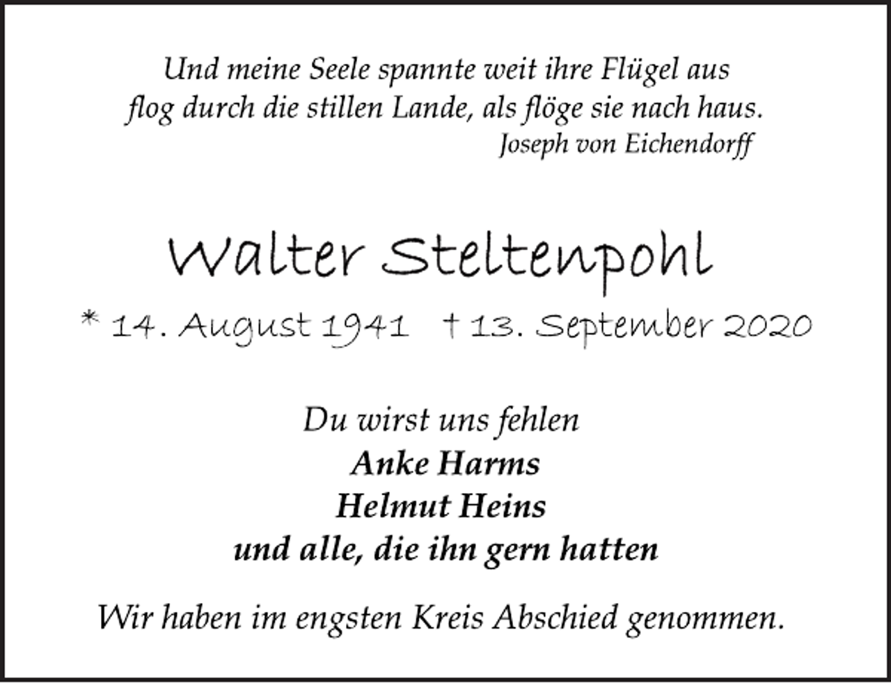 <p>Und meine Seele spannte weit ihre Flügel aus flog durch die stillen Lande, als flöge sie nach haus. Joseph von Eichendorff<br />Walter Steltenpohl<br />* 14. August 1941 † 13. September 2020<br />Du wirst uns fehlen<br />Anke Harms<br />Helmut Heins<br />und alle, die ihn gern hatten<br />Wir haben im engsten Kreis Abschied genommen.</p>