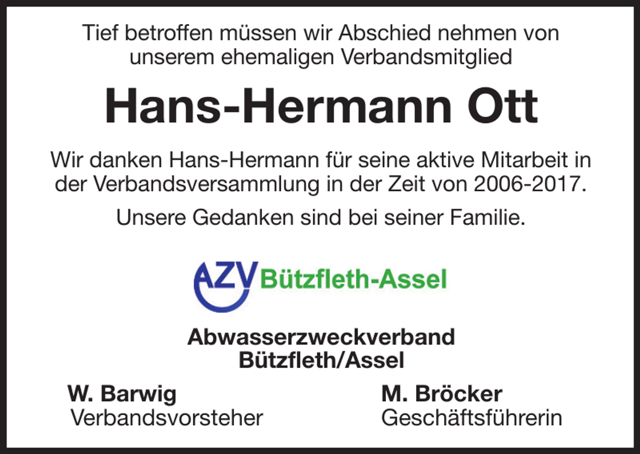 <p>Tief betroffen müssen wir Abschied nehmen von<br />unserem ehemaligen Verbandsmitglied<br />Hans-Hermann Ott<br />Wir danken Hans-Hermann für seine aktive Mitarbeit in der Verbandsversammlung in der Zeit von 2006-2017.<br />Unsere Gedanken sind bei seiner Familie.<br />Abwasserzweckverband<br />Bützfleth/Assel<br />W. Barwig M. Bröcker<br />Verbandsvorsteher Geschäftsführerin</p>