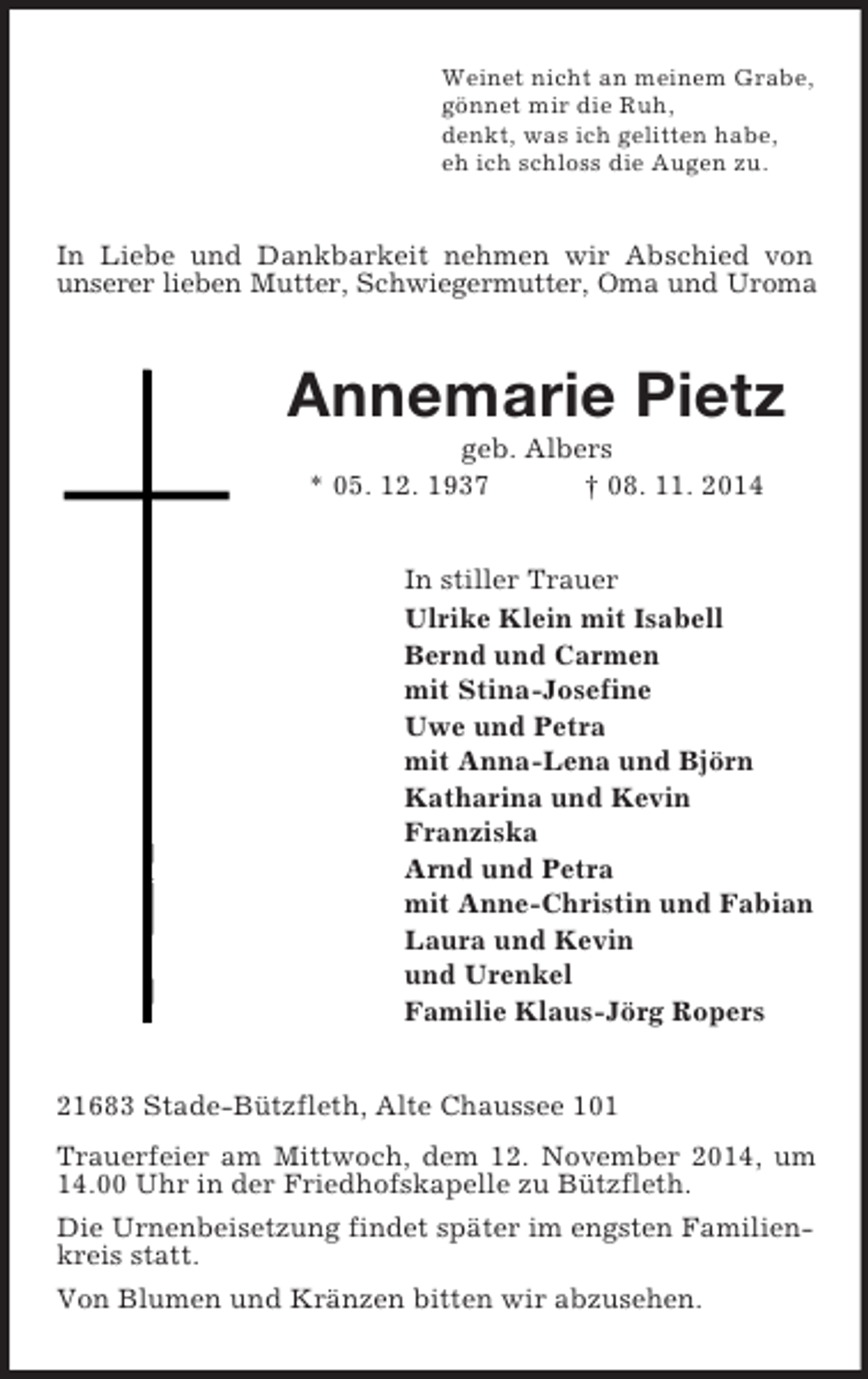 <p>Weinet nicht an meinem Grabe,<br />gönnet mir die Ruh,<br />denkt, was ich gelitten habe,<br />eh ich schloss die Augen zu.<br />In Liebe und Dankbarkeit nehmen wir Abschied von unserer lieben Mutter, Schwiegermutter, Oma und Uroma<br />Annemarie Pietz<br />geb. Albers<br />* 05. 12. 1937 † 08. 11. 2014<br />In stiller Trauer<br />Ulrike Klein mit Isabell<br />Bernd und Carmen<br />mit Stina-Josefine<br />Uwe und Petra<br />mit Anna-Lena und Björn<br />Katharina und Kevin<br />Franziska<br />Arnd und Petra<br />mit Anne-Christin und Fabian<br />Laura und Kevin<br />und Urenkel<br />Familie Klaus-Jörg Ropers<br />21683 Stade-Bützfleth, Alte Chaussee 101<br />Trauerfeier am Mittwoch, dem 12. November 2014, um 14.00 Uhr in der Friedhofskapelle zu Bützfleth.<br />Die Urnenbeisetzung findet später im engsten Familienkreis statt.<br />Von Blumen und Kränzen bitten wir abzusehen.</p>