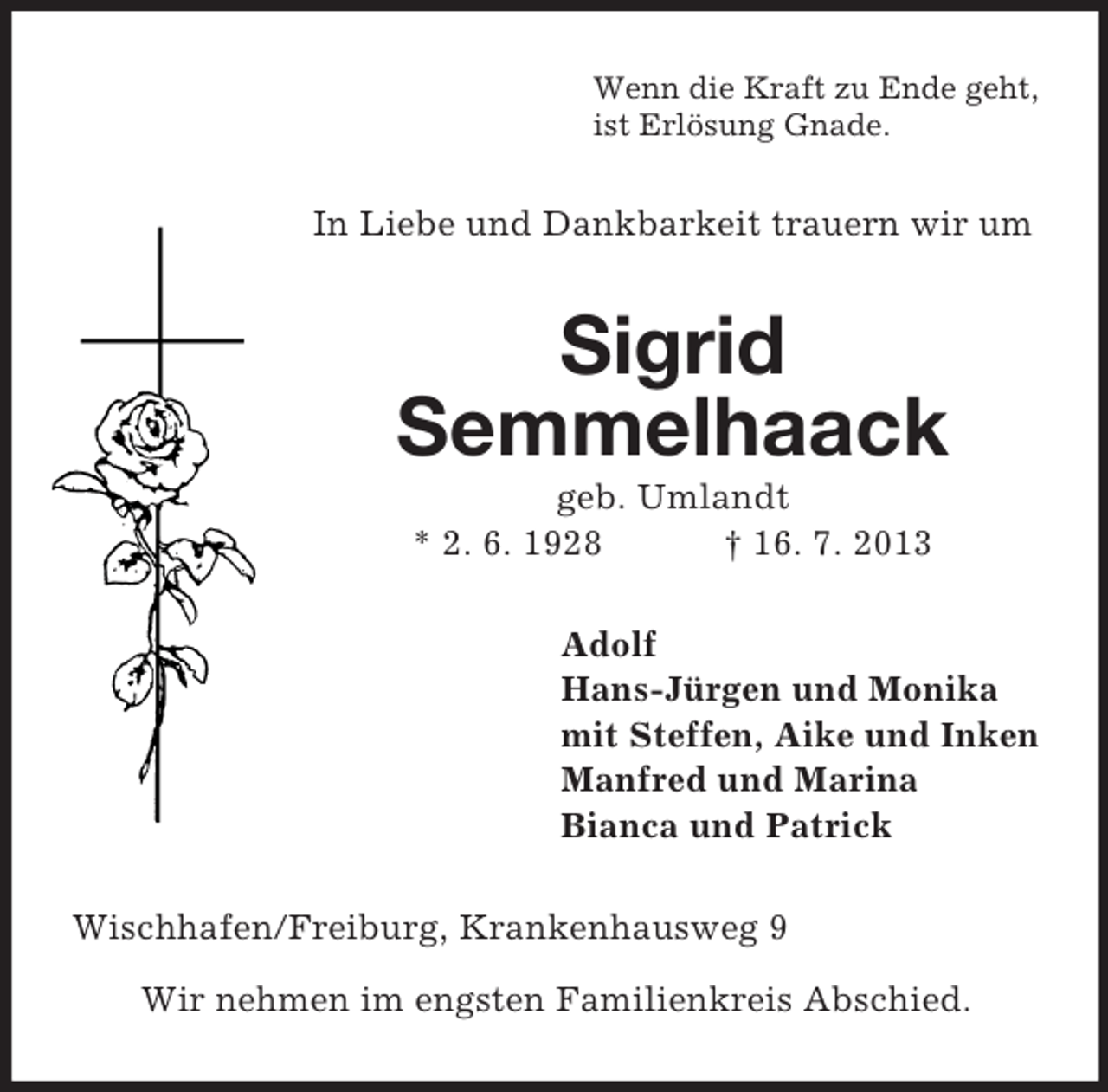 <p>Wenn die Kraft zu Ende geht,<br />ist Erlösung Gnade.</p><p>In Liebe und Dankbarkeit trauern wir um</p><p>Sigrid<br />Semmelhaack<br />geb. Umlandt<br />* 2. 6. 1928<br />† 16. 7. 2013<br />Adolf<br />Hans-Jürgen und Monika<br />mit Steffen, Aike und Inken<br />Manfred und Marina<br />Bianca und Patrick<br />Wischhafen/Freiburg, Krankenhausweg 9<br />Wir nehmen im engsten Familienkreis Abschied.</p>